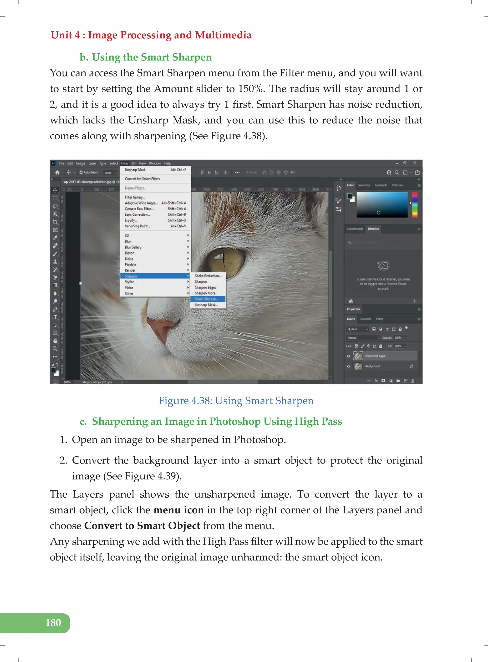 Unit 4 : Image Processing and Multimedia
180
b. Using the Smart Sharpen
You can access the Smart Sharpen menu from the Filter menu, and you will want
to start by setting the Amount slider to 150%. The radius will stay around 1 or
2, and it is a good idea to always try 1 first. Smart Sharpen has noise reduction,
which lacks the Unsharp Mask, and you can use this to reduce the noise that
comes along with sharpening (See Figure 4.38).
Figure 4.38: Using Smart Sharpen
c. Sharpening an Image in Photoshop Using High Pass
1. Open an image to be sharpened in Photoshop.
2. Convert the background layer into a smart object to protect the original
image (See Figure 4.39).
The Layers panel shows the unsharpened image. To convert the layer to a
smart object, click the menu icon in the top right corner of the Layers panel and
choose Convert to Smart Object from the menu.
Any sharpening we add with the High Pass filter will now be applied to the smart
object itself, leaving the original image unharmed: the smart object icon.
 