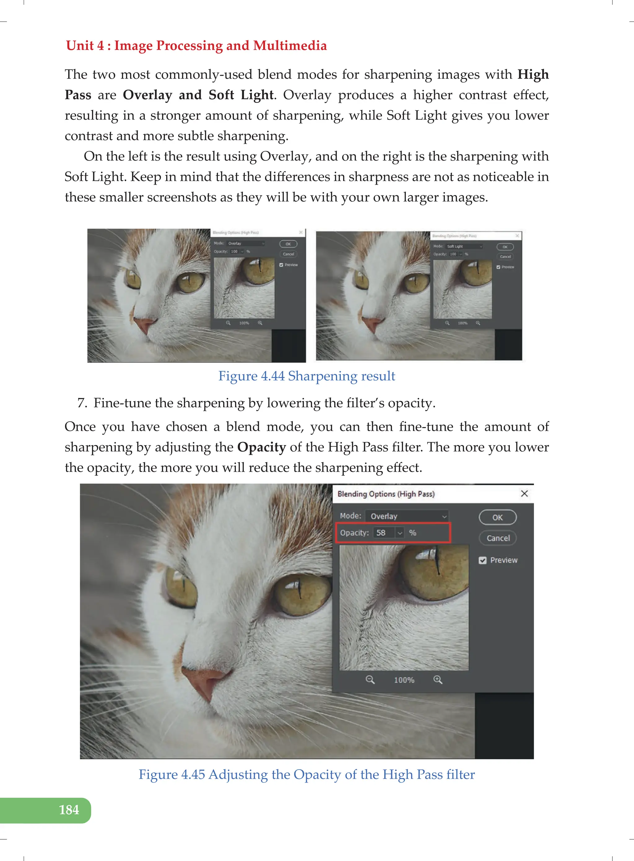 Unit 4 : Image Processing and Multimedia
184
The two most commonly-used blend modes for sharpening images with High
Pass are Overlay and Soft Light. Overlay produces a higher contrast effect,
resulting in a stronger amount of sharpening, while Soft Light gives you lower
contrast and more subtle sharpening.
On the left is the result using Overlay, and on the right is the sharpening with
Soft Light. Keep in mind that the differences in sharpness are not as noticeable in
these smaller screenshots as they will be with your own larger images.
Figure 4.44 Sharpening result
7. Fine-tune the sharpening by lowering the filter’s opacity.
Once you have chosen a blend mode, you can then fine-tune the amount of
sharpening by adjusting the Opacity of the High Pass filter. The more you lower
the opacity, the more you will reduce the sharpening effect.
Figure 4.45 Adjusting the Opacity of the High Pass filter
 