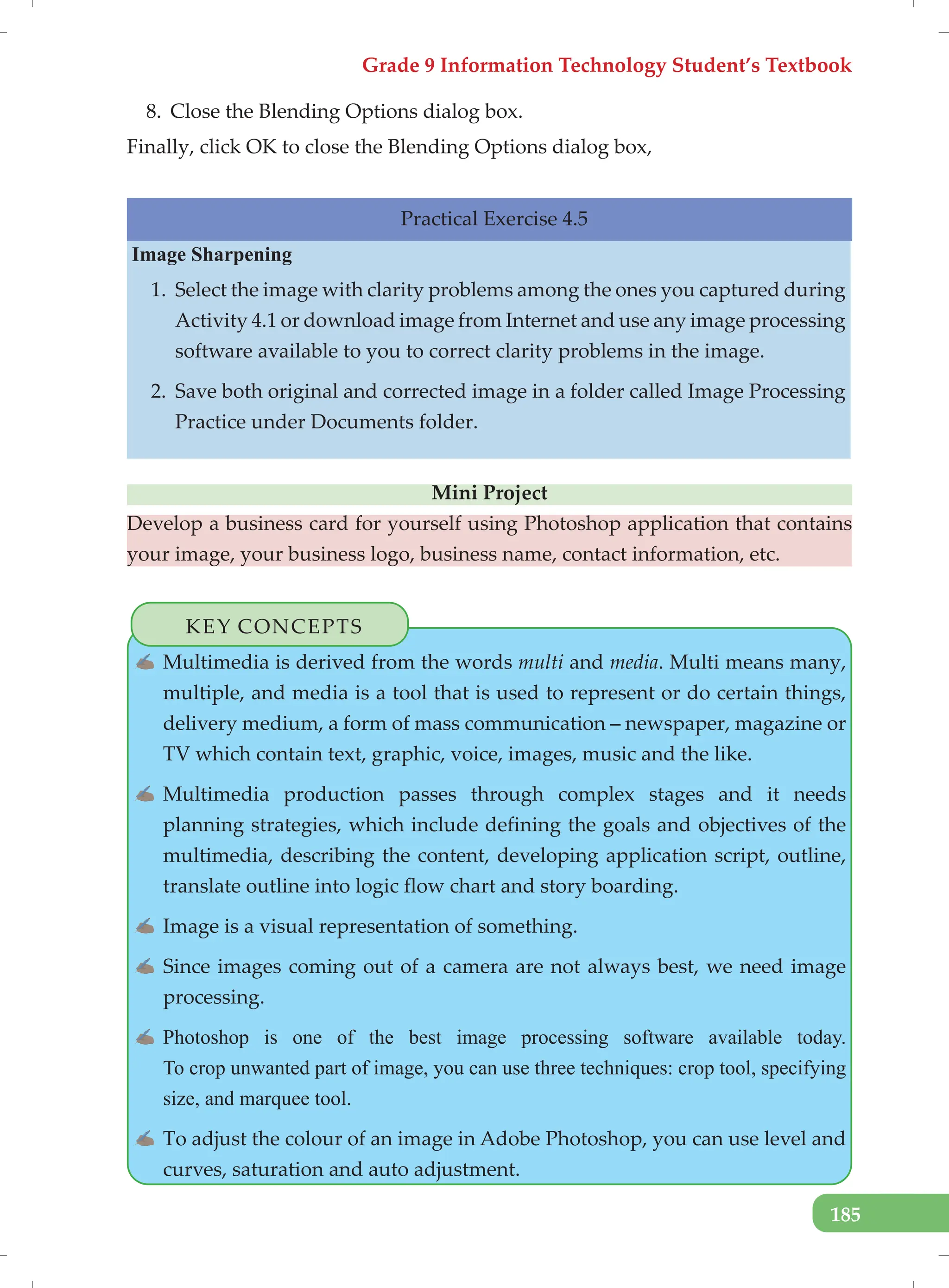 Grade 9 Information Technology Student’s Textbook
185
8. Close the Blending Options dialog box.
Finally, click OK to close the Blending Options dialog box,
Practical Exercise 4.5
Image Sharpening
1. Select the image with clarity problems among the ones you captured during
Activity 4.1 or download image from Internet and use any image processing
software available to you to correct clarity problems in the image.
2. Save both original and corrected image in a folder called Image Processing
Practice under Documents folder.
Mini Project
Develop a business card for yourself using Photoshop application that contains
your image, your business logo, business name, contact information, etc.
KEY CONCEPTS
✍ Multimedia is derived from the words multi and media. Multi means many,
multiple, and media is a tool that is used to represent or do certain things,
delivery medium, a form of mass communication – newspaper, magazine or
TV which contain text, graphic, voice, images, music and the like.
✍ Multimedia production passes through complex stages and it needs
planning strategies, which include defining the goals and objectives of the
multimedia, describing the content, developing application script, outline,
translate outline into logic flow chart and story boarding.
✍ Image is a visual representation of something.
✍ Since images coming out of a camera are not always best, we need image
processing.
✍ Photoshop is one of the best image processing software available today.
To crop unwanted part of image, you can use three techniques: crop tool, specifying
size, and marquee tool.
✍ To adjust the colour of an image in Adobe Photoshop, you can use level and
curves, saturation and auto adjustment.
 