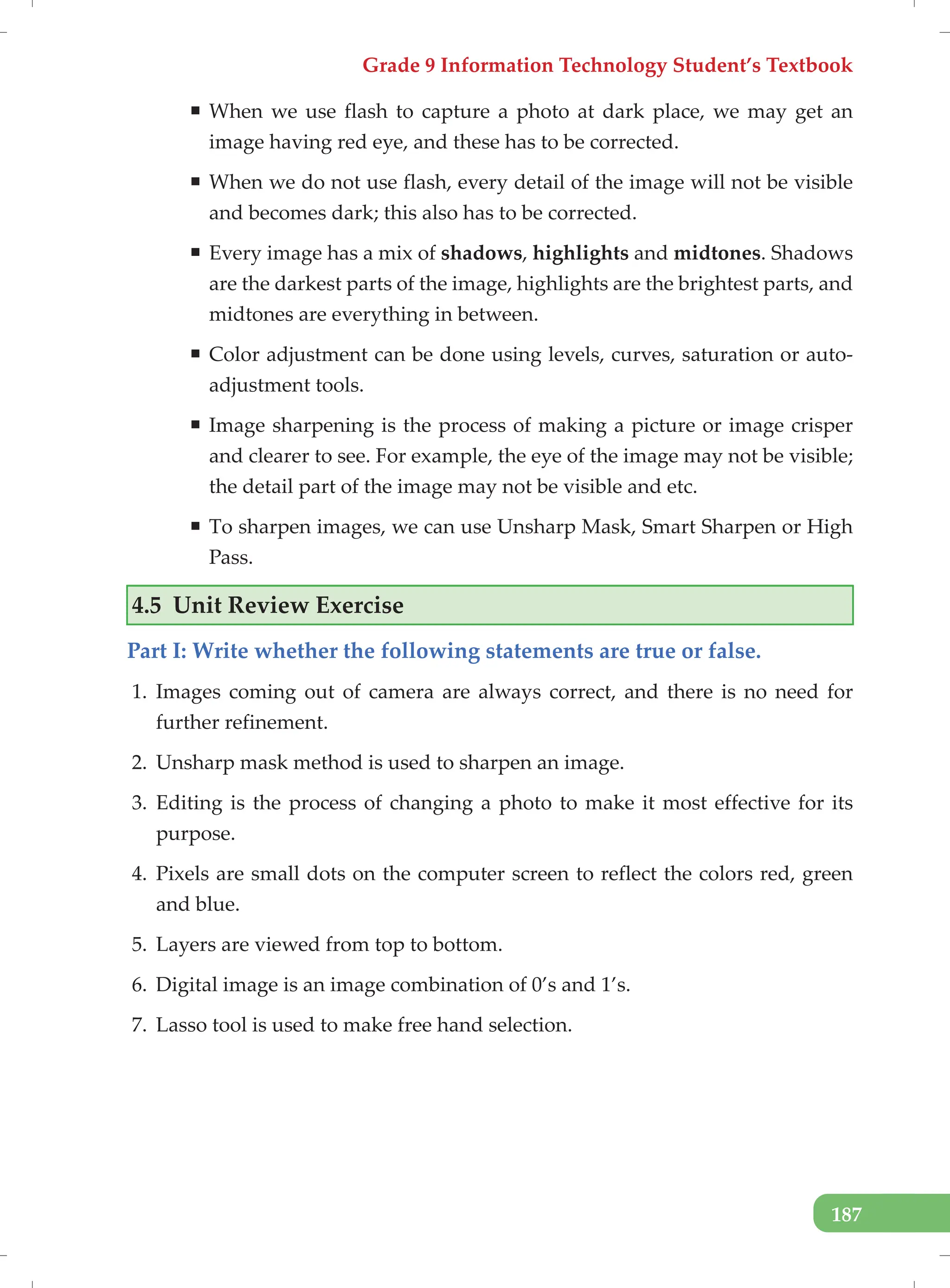 Grade 9 Information Technology Student’s Textbook
187
ƒ When we use flash to capture a photo at dark place, we may get an
image having red eye, and these has to be corrected.
ƒ When we do not use flash, every detail of the image will not be visible
and becomes dark; this also has to be corrected.
ƒ Every image has a mix of shadows, highlights and midtones. Shadows
are the darkest parts of the image, highlights are the brightest parts, and
midtones are everything in between.
ƒ Color adjustment can be done using levels, curves, saturation or auto-
adjustment tools.
ƒ Image sharpening is the process of making a picture or image crisper
and clearer to see. For example, the eye of the image may not be visible;
the detail part of the image may not be visible and etc.
ƒ To sharpen images, we can use Unsharp Mask, Smart Sharpen or High
Pass.
4.5 Unit Review Exercise
Part I: Write whether the following statements are true or false.
1. Images coming out of camera are always correct, and there is no need for
further refinement.
2. Unsharp mask method is used to sharpen an image.
3. Editing is the process of changing a photo to make it most effective for its
purpose.
4. Pixels are small dots on the computer screen to reflect the colors red, green
and blue.
5. Layers are viewed from top to bottom.
6. Digital image is an image combination of 0’s and 1’s.
7. Lasso tool is used to make free hand selection.
 