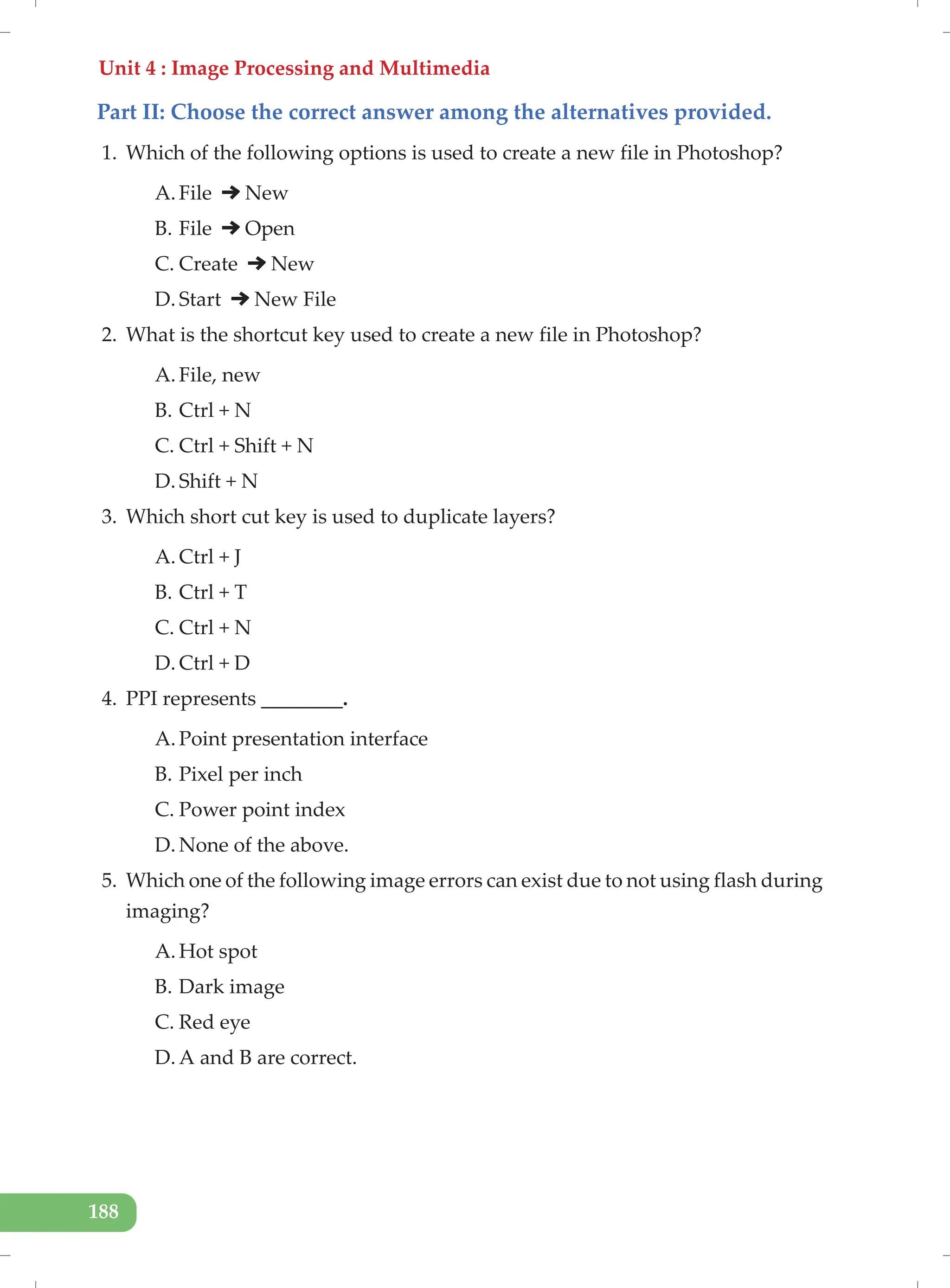 Unit 4 : Image Processing and Multimedia
188
Part II: Choose the correct answer among the alternatives provided.
1. Which of the following options is used to create a new file in Photoshop?
A. File New
B. File Open
C. Create New
D. Start New File
2. What is the shortcut key used to create a new file in Photoshop?
A. File, new
B. Ctrl + N
C. Ctrl + Shift + N
D. Shift + N
3. Which short cut key is used to duplicate layers?
A. Ctrl + J
B. Ctrl + T
C. Ctrl + N
D. Ctrl + D
4. PPI represents ________.
A. Point presentation interface
B. Pixel per inch
C. Power point index
D. None of the above.
5. Which one of the following image errors can exist due to not using flash during
imaging?
A. Hot spot
B. Dark image
C. Red eye
D. A and B are correct.
 