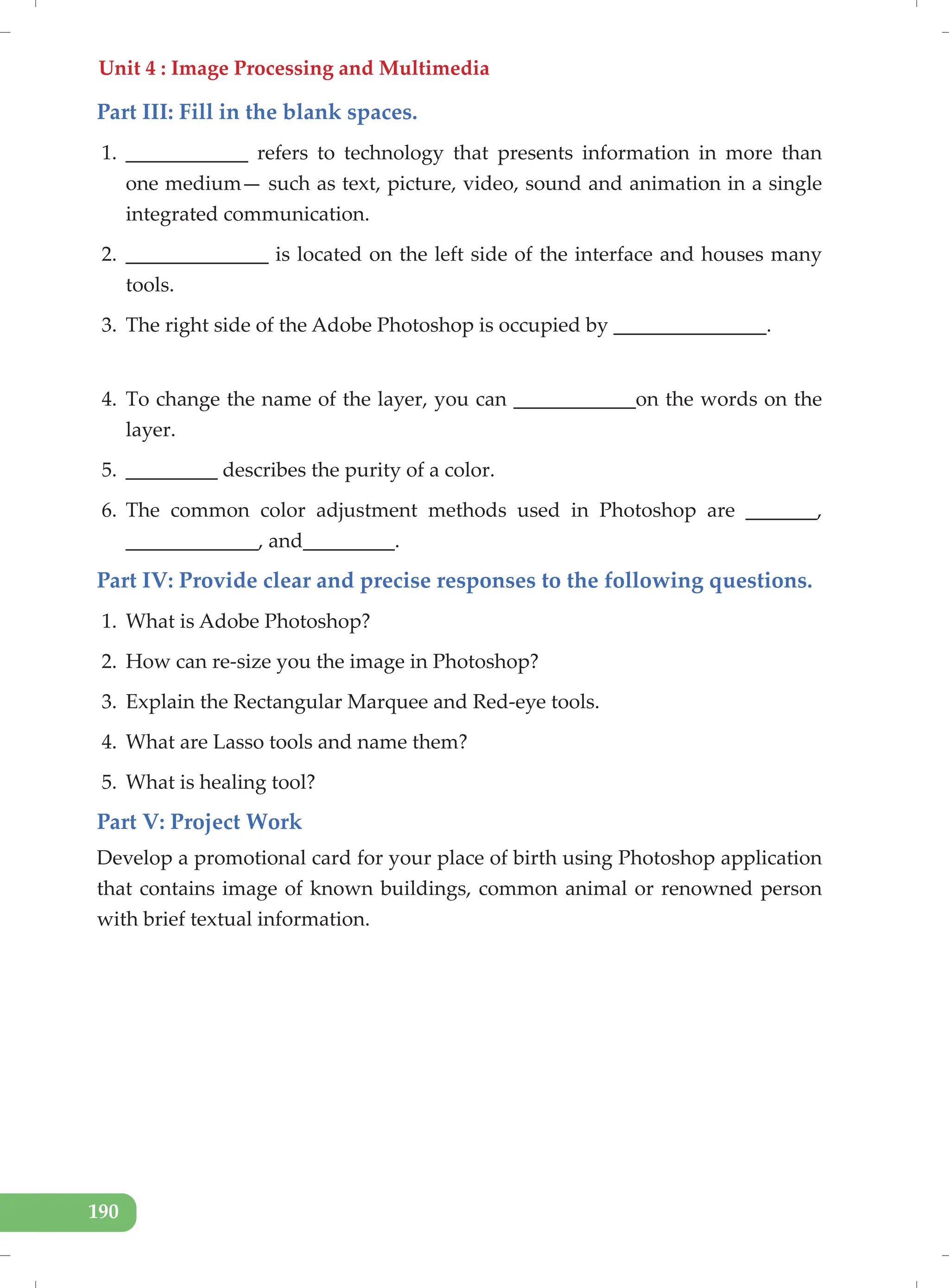 Unit 4 : Image Processing and Multimedia
190
Part III: Fill in the blank spaces.
1. ____________ refers to technology that presents information in more than
one medium— such as text, picture, video, sound and animation in a single
integrated communication.
2. ______________ is located on the left side of the interface and houses many
tools.
3. The right side of the Adobe Photoshop is occupied by _______________.
4. To change the name of the layer, you can ____________on the words on the
layer.
5. _________ describes the purity of a color.
6. The common color adjustment methods used in Photoshop are _______,
_____________, and_________.
Part IV: Provide clear and precise responses to the following questions.
1. What is Adobe Photoshop?
2. How can re-size you the image in Photoshop?
3. Explain the Rectangular Marquee and Red-eye tools.
4. What are Lasso tools and name them?
5. What is healing tool?
Part V: Project Work
Develop a promotional card for your place of birth using Photoshop application
that contains image of known buildings, common animal or renowned person
with brief textual information.
 