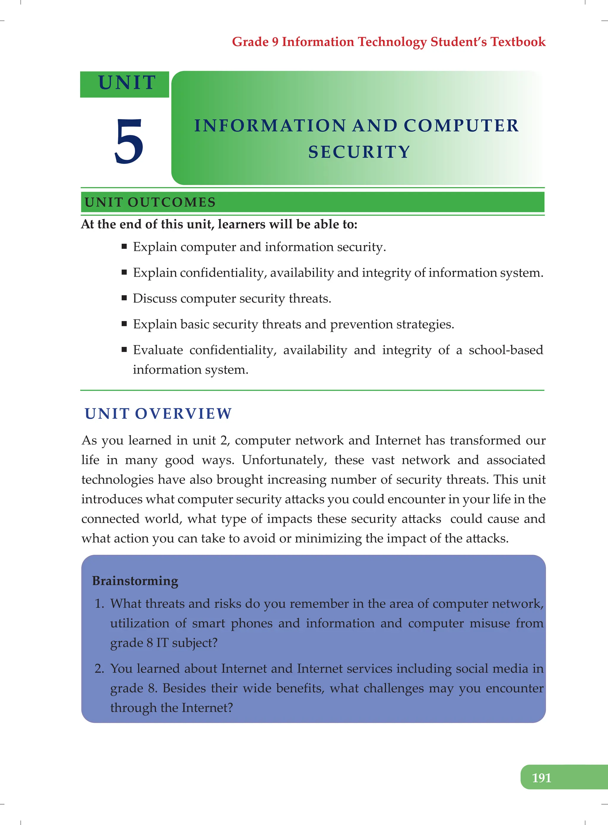 Grade 9 Information Technology Student’s Textbook
191
UNIT OVERVIEW
As you learned in unit 2, computer network and Internet has transformed our
life in many good ways. Unfortunately, these vast network and associated
technologies have also brought increasing number of security threats. This unit
introduces what computer security attacks you could encounter in your life in the
connected world, what type of impacts these security attacks could cause and
what action you can take to avoid or minimizing the impact of the attacks.
Brainstorming
1. What threats and risks do you remember in the area of computer network,
utilization of smart phones and information and computer misuse from
grade 8 IT subject?
2. You learned about Internet and Internet services including social media in
grade 8. Besides their wide benefits, what challenges may you encounter
through the Internet?
At the end of this unit, learners will be able to:
ƒ Explain computer and information security.
ƒ Explain confidentiality, availability and integrity of information system.
ƒ Discuss computer security threats.
ƒ Explain basic security threats and prevention strategies.
ƒ Evaluate confidentiality, availability and integrity of a school-based
information system.
UNIT
INFORMATION AND COMPUTER
UNIT OUTCOMES
5 SECURITY
 