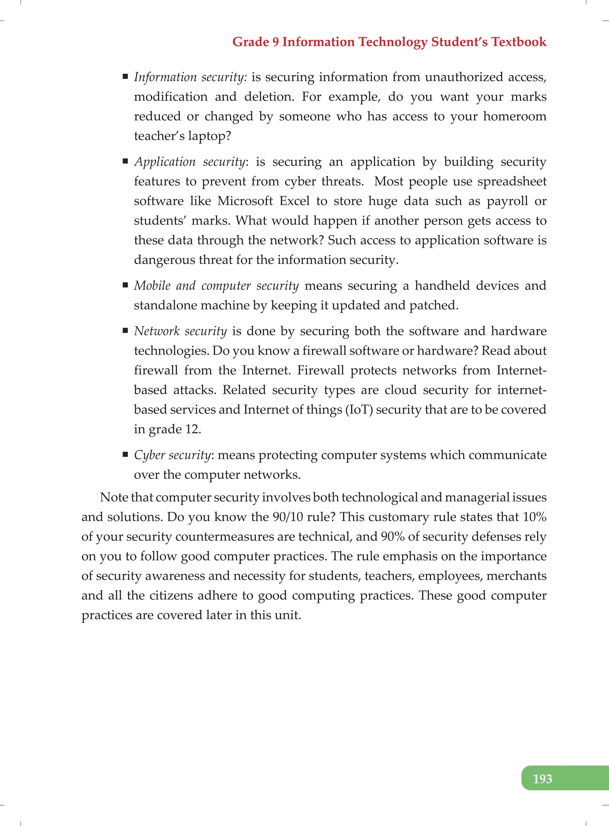 Grade 9 Information Technology Student’s Textbook
193
ƒ Information security: is securing information from unauthorized access,
modification and deletion. For example, do you want your marks
reduced or changed by someone who has access to your homeroom
teacher’s laptop?
ƒ Application security: is securing an application by building security
features to prevent from cyber threats. Most people use spreadsheet
software like Microsoft Excel to store huge data such as payroll or
students’ marks. What would happen if another person gets access to
these data through the network? Such access to application software is
dangerous threat for the information security.
ƒ Mobile and computer security means securing a handheld devices and
standalone machine by keeping it updated and patched.
ƒ Network security is done by securing both the software and hardware
technologies. Do you know a firewall software or hardware? Read about
firewall from the Internet. Firewall protects networks from Internet-
based attacks. Related security types are cloud security for internet-
based services and Internet of things (IoT) security that are to be covered
in grade 12.
ƒ Cyber security: means protecting computer systems which communicate
over the computer networks.
Note that computer security involves both technological and managerial issues
and solutions. Do you know the 90/10 rule? This customary rule states that 10%
of your security countermeasures are technical, and 90% of security defenses rely
on you to follow good computer practices. The rule emphasis on the importance
of security awareness and necessity for students, teachers, employees, merchants
and all the citizens adhere to good computing practices. These good computer
practices are covered later in this unit.
 