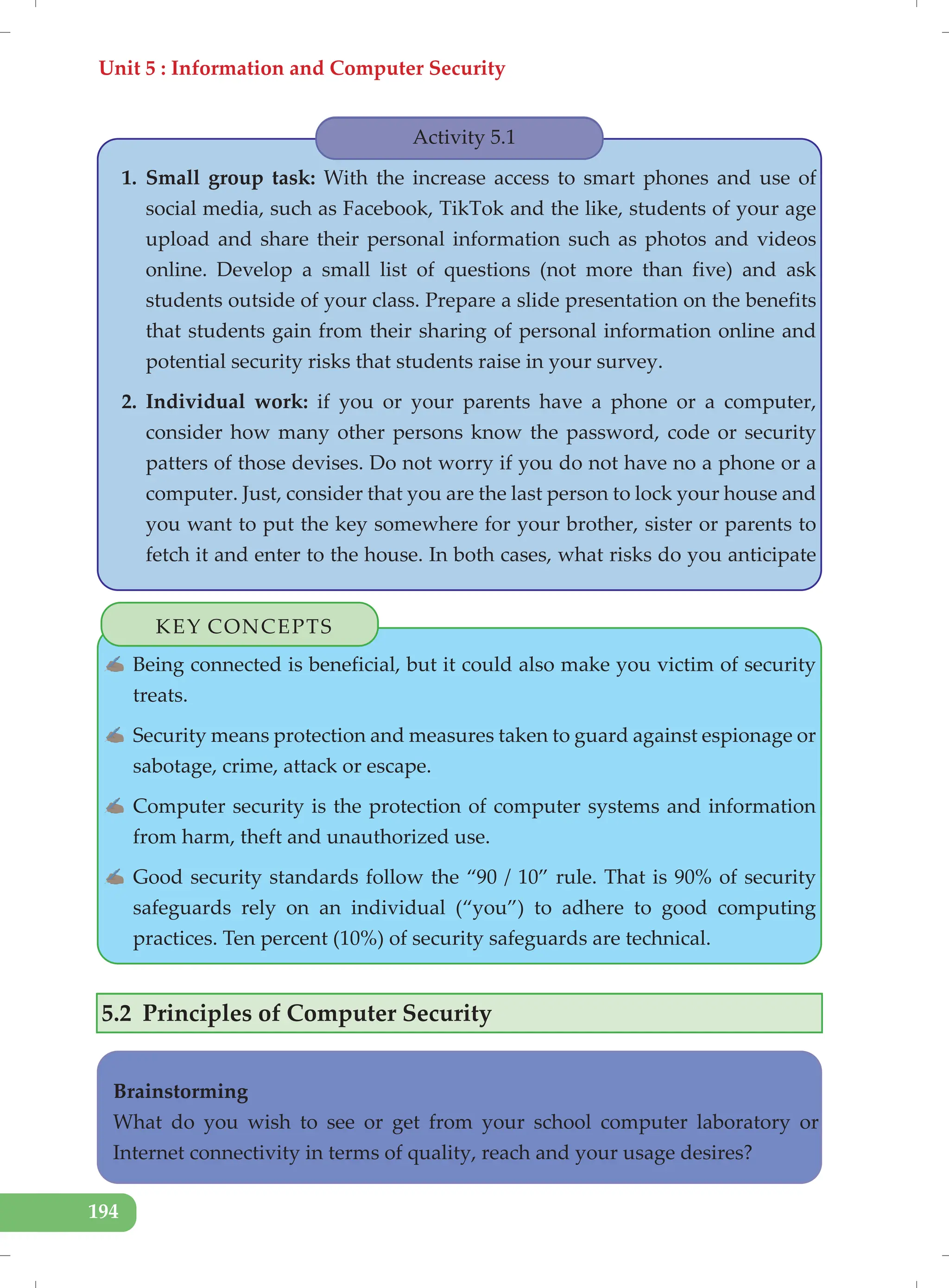 Unit 5 : Information and Computer Security
194
Activity 5.1
1. Small group task: With the increase access to smart phones and use of
social media, such as Facebook, TikTok and the like, students of your age
upload and share their personal information such as photos and videos
online. Develop a small list of questions (not more than five) and ask
students outside of your class. Prepare a slide presentation on the benefits
that students gain from their sharing of personal information online and
potential security risks that students raise in your survey.
2. Individual work: if you or your parents have a phone or a computer,
consider how many other persons know the password, code or security
patters of those devises. Do not worry if you do not have no a phone or a
computer. Just, consider that you are the last person to lock your house and
you want to put the key somewhere for your brother, sister or parents to
fetch it and enter to the house. In both cases, what risks do you anticipate
KEY CONCEPTS
✍ Being connected is beneficial, but it could also make you victim of security
treats.
✍ Security means protection and measures taken to guard against espionage or
sabotage, crime, attack or escape.
✍ Computer security is the protection of computer systems and information
from harm, theft and unauthorized use.
✍ Good security standards follow the “90 / 10” rule. That is 90% of security
safeguards rely on an individual (“you”) to adhere to good computing
practices. Ten percent (10%) of security safeguards are technical.
5.2 Principles of Computer Security
Brainstorming
What do you wish to see or get from your school computer laboratory or
Internet connectivity in terms of quality, reach and your usage desires?
 