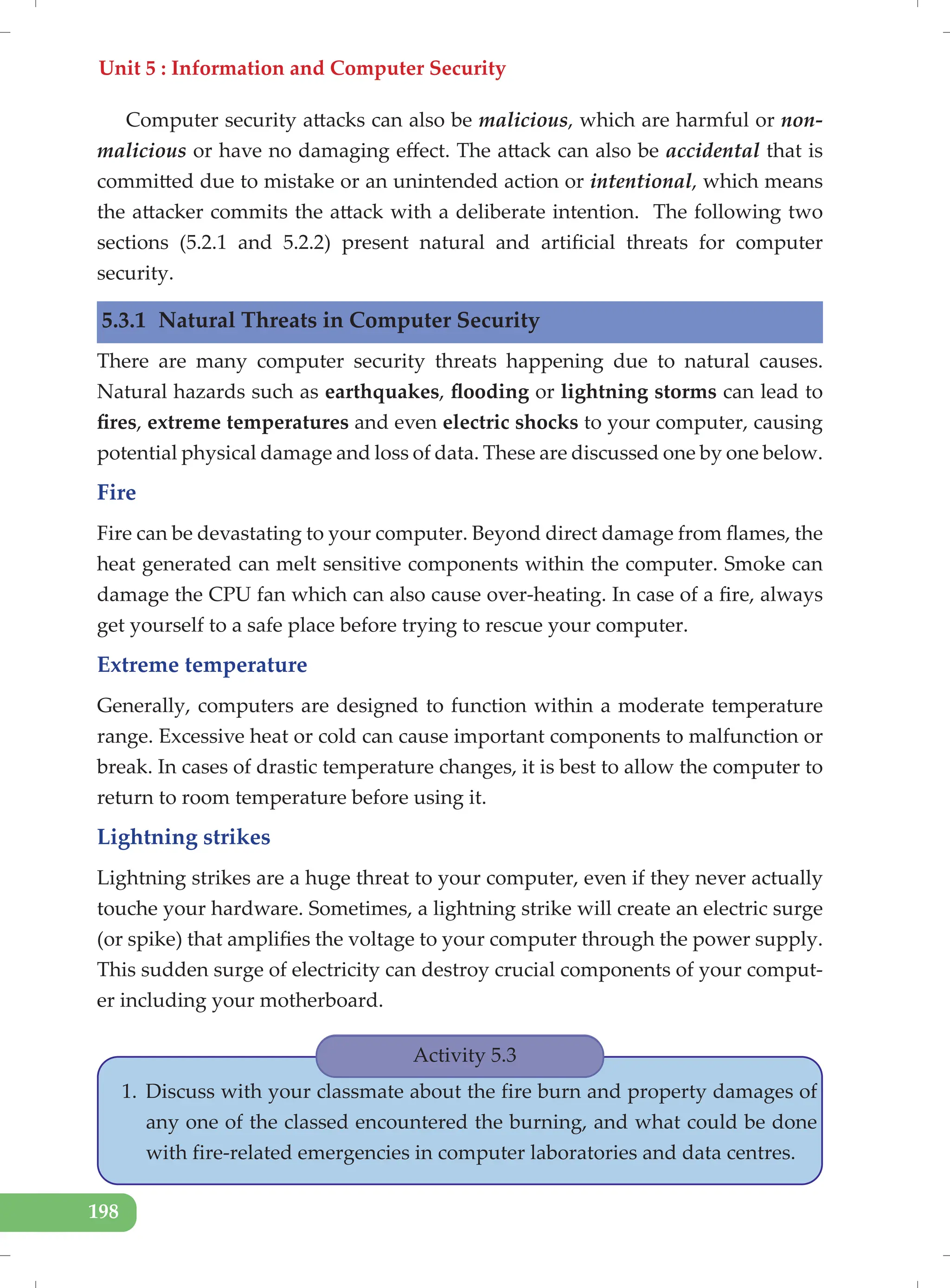Unit 5 : Information and Computer Security
198
Computer security attacks can also be malicious, which are harmful or non-
malicious or have no damaging effect. The attack can also be accidental that is
committed due to mistake or an unintended action or intentional, which means
the attacker commits the attack with a deliberate intention. The following two
sections (5.2.1 and 5.2.2) present natural and artificial threats for computer
security.
5.3.1 Natural Threats in Computer Security
There are many computer security threats happening due to natural causes.
Natural hazards such as earthquakes, flooding or lightning storms can lead to
fires, extreme temperatures and even electric shocks to your computer, causing
potential physical damage and loss of data. These are discussed one by one below.
Fire
Fire can be devastating to your computer. Beyond direct damage from flames, the
heat generated can melt sensitive components within the computer. Smoke can
damage the CPU fan which can also cause over-heating. In case of a fire, always
get yourself to a safe place before trying to rescue your computer.
Extreme temperature
Generally, computers are designed to function within a moderate temperature
range. Excessive heat or cold can cause important components to malfunction or
break. In cases of drastic temperature changes, it is best to allow the computer to
return to room temperature before using it.
Lightning strikes
Lightning strikes are a huge threat to your computer, even if they never actually
touche your hardware. Sometimes, a lightning strike will create an electric surge
(or spike) that amplifies the voltage to your computer through the power supply.
This sudden surge of electricity can destroy crucial components of your comput-
er including your motherboard.
Activity 5.3
1. Discuss with your classmate about the fire burn and property damages of
any one of the classed encountered the burning, and what could be done
with fire-related emergencies in computer laboratories and data centres.
 