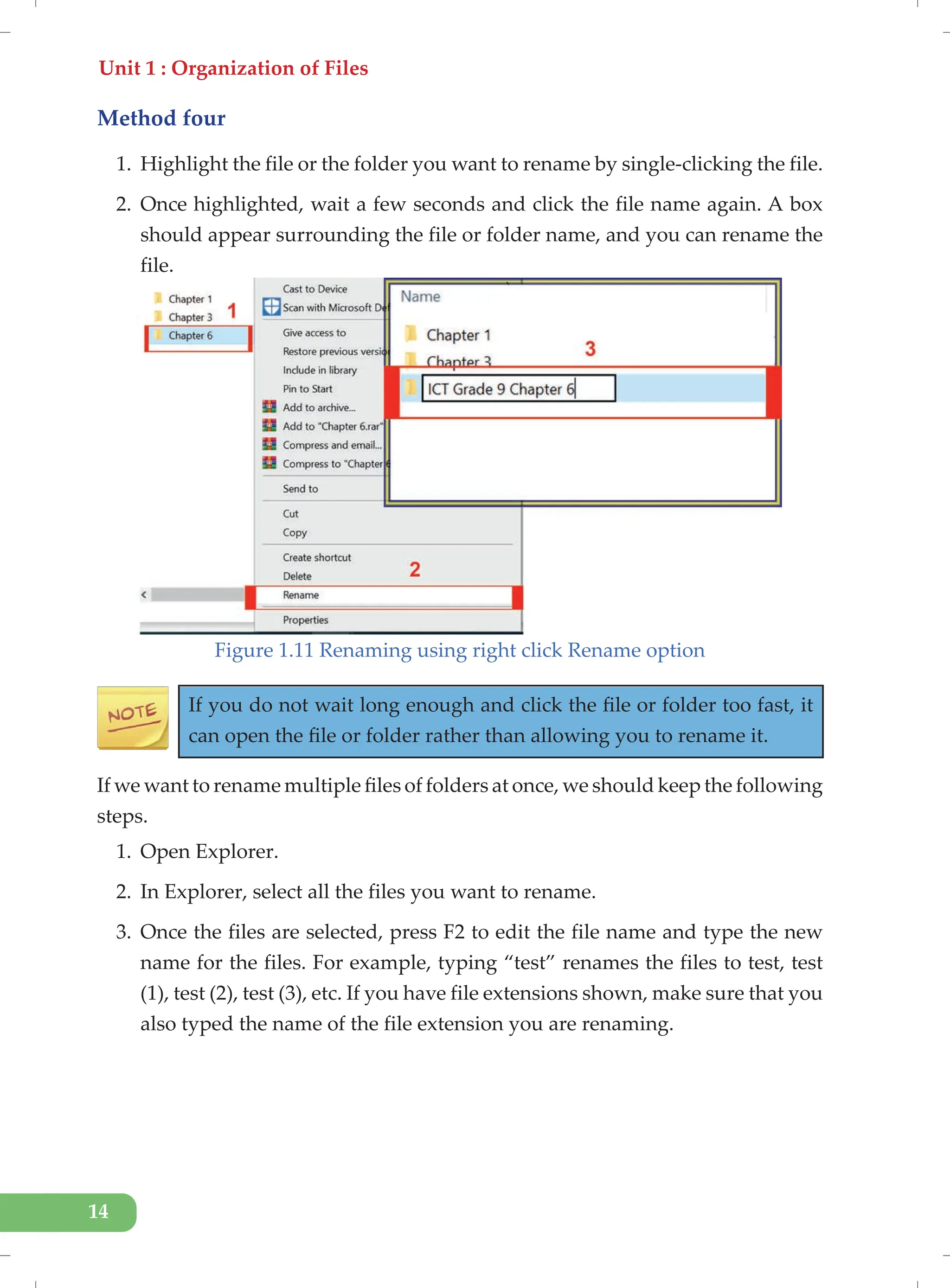 Unit 1 : Organization of Files
14
Method four
1. Highlight the file or the folder you want to rename by single-clicking the file.
2. Once highlighted, wait a few seconds and click the file name again. A box
should appear surrounding the file or folder name, and you can rename the
file.
Figure 1.11 Renaming using right click Rename option
If you do not wait long enough and click the file or folder too fast, it
can open the file or folder rather than allowing you to rename it.
If we want to rename multiple files of folders at once, we should keep the following
steps.
1. Open Explorer.
2. In Explorer, select all the files you want to rename.
3. Once the files are selected, press F2 to edit the file name and type the new
name for the files. For example, typing “test” renames the files to test, test
(1), test (2), test (3), etc. If you have file extensions shown, make sure that you
also typed the name of the file extension you are renaming.
 