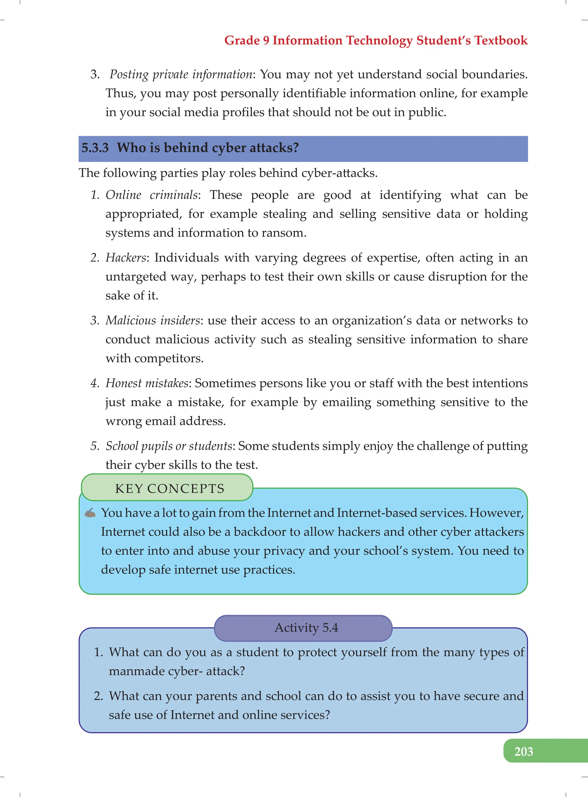 Grade 9 Information Technology Student’s Textbook
203
3. Posting private information: You may not yet understand social boundaries.
Thus, you may post personally identifiable information online, for example
in your social media profiles that should not be out in public.
5.3.3 Who is behind cyber attacks?
The following parties play roles behind cyber-attacks.
1. Online criminals: These people are good at identifying what can be
appropriated, for example stealing and selling sensitive data or holding
systems and information to ransom.
2. Hackers: Individuals with varying degrees of expertise, often acting in an
untargeted way, perhaps to test their own skills or cause disruption for the
sake of it.
3. Malicious insiders: use their access to an organization’s data or networks to
conduct malicious activity such as stealing sensitive information to share
with competitors.
4. Honest mistakes: Sometimes persons like you or staff with the best intentions
just make a mistake, for example by emailing something sensitive to the
wrong email address.
5. School pupils or students: Some students simply enjoy the challenge of putting
their cyber skills to the test.
Activity 5.4
1. What can do you as a student to protect yourself from the many types of
manmade cyber- attack?
2. What can your parents and school can do to assist you to have secure and
safe use of Internet and online services?
KEY CONCEPTS
✍ You have a lot to gain from the Internet and Internet-based services. However,
Internet could also be a backdoor to allow hackers and other cyber attackers
to enter into and abuse your privacy and your school’s system. You need to
develop safe internet use practices.
 