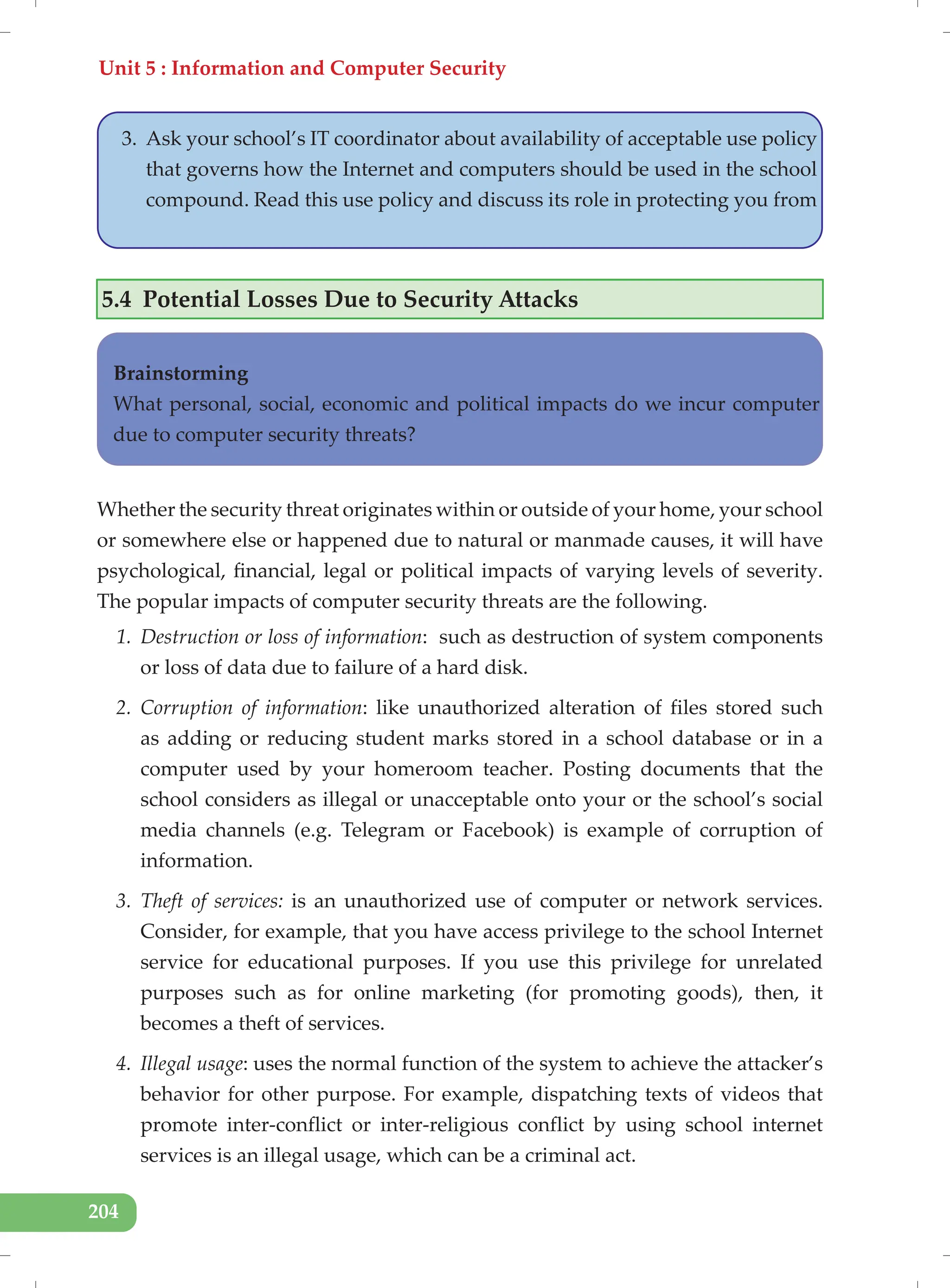 Unit 5 : Information and Computer Security
204
3. Ask your school’s IT coordinator about availability of acceptable use policy
that governs how the Internet and computers should be used in the school
compound. Read this use policy and discuss its role in protecting you from
5.4 Potential Losses Due to Security Attacks
Whether the security threat originates within or outside of your home, your school
or somewhere else or happened due to natural or manmade causes, it will have
psychological, financial, legal or political impacts of varying levels of severity.
The popular impacts of computer security threats are the following.
1. Destruction or loss of information: such as destruction of system components
or loss of data due to failure of a hard disk.
2. Corruption of information: like unauthorized alteration of files stored such
as adding or reducing student marks stored in a school database or in a
computer used by your homeroom teacher. Posting documents that the
school considers as illegal or unacceptable onto your or the school’s social
media channels (e.g. Telegram or Facebook) is example of corruption of
information.
3. Theft of services: is an unauthorized use of computer or network services.
Consider, for example, that you have access privilege to the school Internet
service for educational purposes. If you use this privilege for unrelated
purposes such as for online marketing (for promoting goods), then, it
becomes a theft of services.
4. Illegal usage: uses the normal function of the system to achieve the attacker’s
behavior for other purpose. For example, dispatching texts of videos that
promote inter-conflict or inter-religious conflict by using school internet
services is an illegal usage, which can be a criminal act.
Brainstorming
What personal, social, economic and political impacts do we incur computer
due to computer security threats?
 