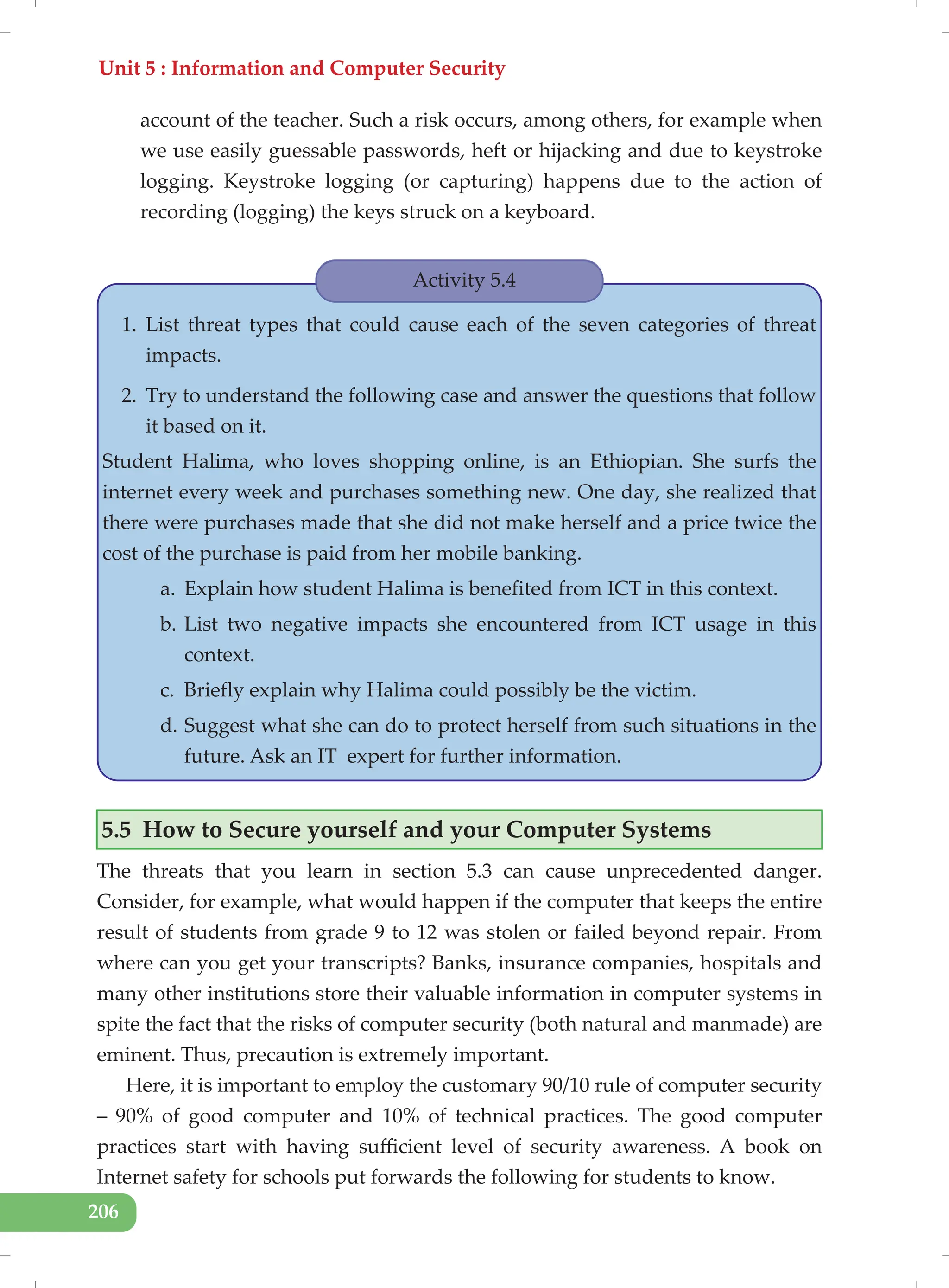 Unit 5 : Information and Computer Security
206
account of the teacher. Such a risk occurs, among others, for example when
we use easily guessable passwords, heft or hijacking and due to keystroke
logging. Keystroke logging (or capturing) happens due to the action of
recording (logging) the keys struck on a keyboard.
Activity 5.4
1. List threat types that could cause each of the seven categories of threat
impacts.
2. Try to understand the following case and answer the questions that follow
it based on it.
Student Halima, who loves shopping online, is an Ethiopian. She surfs the
internet every week and purchases something new. One day, she realized that
there were purchases made that she did not make herself and a price twice the
cost of the purchase is paid from her mobile banking.
a. Explain how student Halima is benefited from ICT in this context.
b. List two negative impacts she encountered from ICT usage in this
context.
c. Briefly explain why Halima could possibly be the victim.
d. Suggest what she can do to protect herself from such situations in the
future. Ask an IT expert for further information.
5.5 How to Secure yourself and your Computer Systems
The threats that you learn in section 5.3 can cause unprecedented danger.
Consider, for example, what would happen if the computer that keeps the entire
result of students from grade 9 to 12 was stolen or failed beyond repair. From
where can you get your transcripts? Banks, insurance companies, hospitals and
many other institutions store their valuable information in computer systems in
spite the fact that the risks of computer security (both natural and manmade) are
eminent. Thus, precaution is extremely important.
Here, it is important to employ the customary 90/10 rule of computer security
– 90% of good computer and 10% of technical practices. The good computer
practices start with having sufficient level of security awareness. A book on
Internet safety for schools put forwards the following for students to know.
 