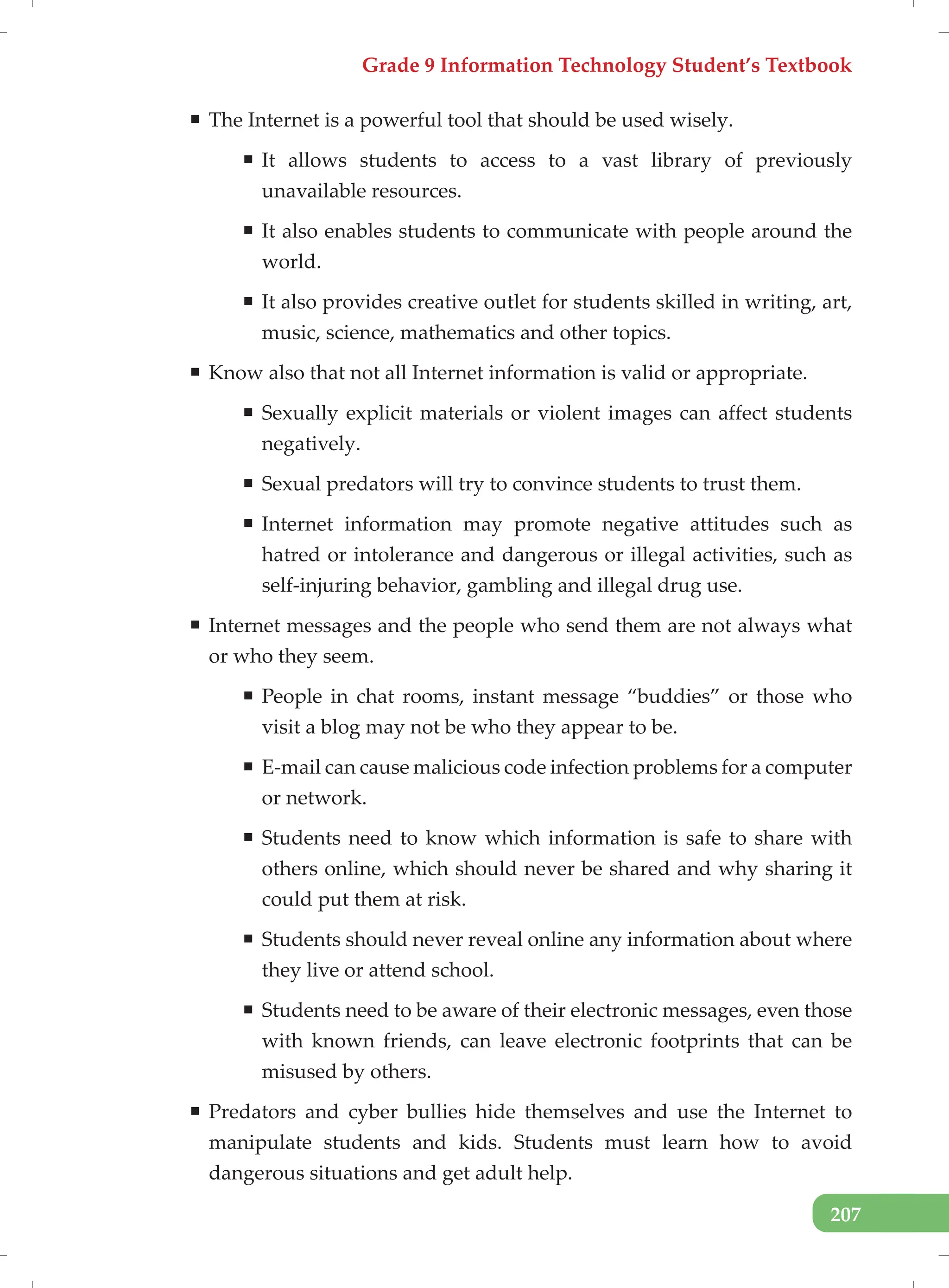 Grade 9 Information Technology Student’s Textbook
207
ƒ The Internet is a powerful tool that should be used wisely.
ƒ It allows students to access to a vast library of previously
unavailable resources.
ƒ It also enables students to communicate with people around the
world.
ƒ It also provides creative outlet for students skilled in writing, art,
music, science, mathematics and other topics.
ƒ Know also that not all Internet information is valid or appropriate.
ƒ Sexually explicit materials or violent images can affect students
negatively.
ƒ Sexual predators will try to convince students to trust them.
ƒ Internet information may promote negative attitudes such as
hatred or intolerance and dangerous or illegal activities, such as
self-injuring behavior, gambling and illegal drug use.
ƒ Internet messages and the people who send them are not always what
or who they seem.
ƒ People in chat rooms, instant message “buddies” or those who
visit a blog may not be who they appear to be.
ƒ E-mail can cause malicious code infection problems for a computer
or network.
ƒ Students need to know which information is safe to share with
others online, which should never be shared and why sharing it
could put them at risk.
ƒ Students should never reveal online any information about where
they live or attend school.
ƒ Students need to be aware of their electronic messages, even those
with known friends, can leave electronic footprints that can be
misused by others.
ƒ Predators and cyber bullies hide themselves and use the Internet to
manipulate students and kids. Students must learn how to avoid
dangerous situations and get adult help.
 