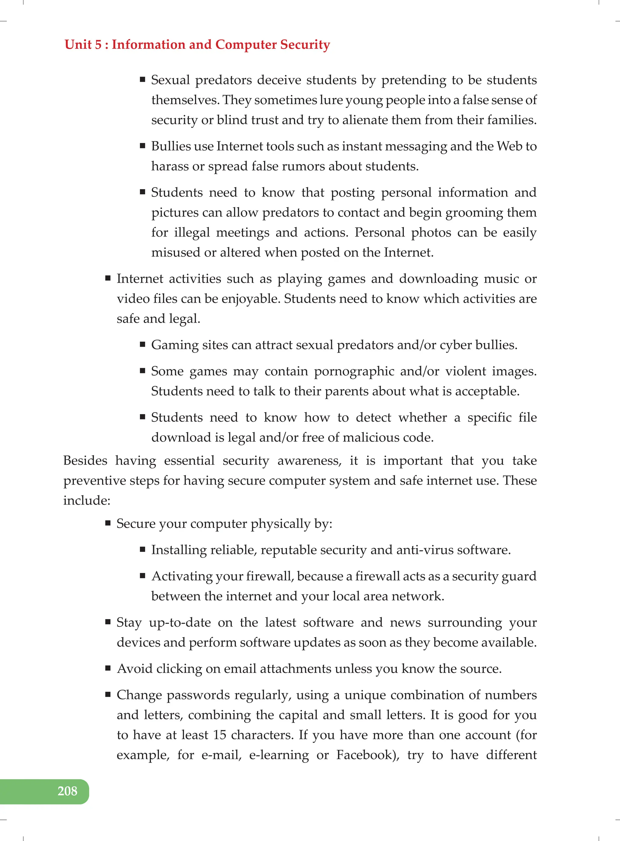 Unit 5 : Information and Computer Security
208
ƒ Sexual predators deceive students by pretending to be students
themselves. They sometimes lure young people into a false sense of
security or blind trust and try to alienate them from their families.
ƒ Bullies use Internet tools such as instant messaging and the Web to
harass or spread false rumors about students.
ƒ Students need to know that posting personal information and
pictures can allow predators to contact and begin grooming them
for illegal meetings and actions. Personal photos can be easily
misused or altered when posted on the Internet.
ƒ Internet activities such as playing games and downloading music or
video files can be enjoyable. Students need to know which activities are
safe and legal.
ƒ Gaming sites can attract sexual predators and/or cyber bullies.
ƒ Some games may contain pornographic and/or violent images.
Students need to talk to their parents about what is acceptable.
ƒ Students need to know how to detect whether a specific file
download is legal and/or free of malicious code.
Besides having essential security awareness, it is important that you take
preventive steps for having secure computer system and safe internet use. These
include:
ƒ Secure your computer physically by:
ƒ Installing reliable, reputable security and anti-virus software.
ƒ Activating your firewall, because a firewall acts as a security guard
between the internet and your local area network.
ƒ Stay up-to-date on the latest software and news surrounding your
devices and perform software updates as soon as they become available.
ƒ Avoid clicking on email attachments unless you know the source.
ƒ Change passwords regularly, using a unique combination of numbers
and letters, combining the capital and small letters. It is good for you
to have at least 15 characters. If you have more than one account (for
example, for e-mail, e-learning or Facebook), try to have different
 
