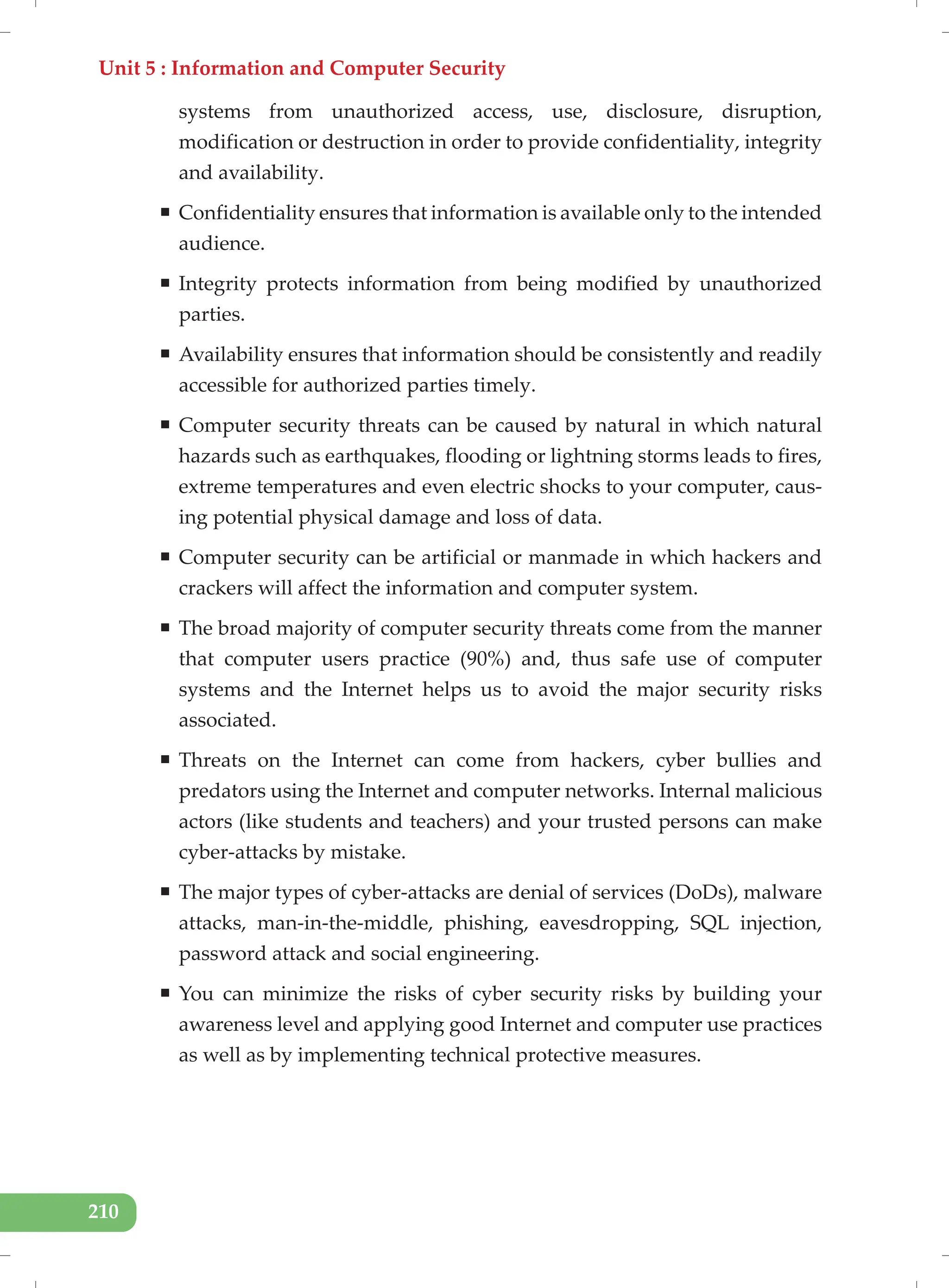 Unit 5 : Information and Computer Security
210
systems from unauthorized access, use, disclosure, disruption,
modification or destruction in order to provide confidentiality, integrity
and availability.
ƒ Confidentiality ensures that information is available only to the intended
audience.
ƒ Integrity protects information from being modified by unauthorized
parties.
ƒ Availability ensures that information should be consistently and readily
accessible for authorized parties timely.
ƒ Computer security threats can be caused by natural in which natural
hazards such as earthquakes, flooding or lightning storms leads to fires,
extreme temperatures and even electric shocks to your computer, caus-
ing potential physical damage and loss of data.
ƒ Computer security can be artificial or manmade in which hackers and
crackers will affect the information and computer system.
ƒ The broad majority of computer security threats come from the manner
that computer users practice (90%) and, thus safe use of computer
systems and the Internet helps us to avoid the major security risks
associated.
ƒ Threats on the Internet can come from hackers, cyber bullies and
predators using the Internet and computer networks. Internal malicious
actors (like students and teachers) and your trusted persons can make
cyber-attacks by mistake.
ƒ The major types of cyber-attacks are denial of services (DoDs), malware
attacks, man-in-the-middle, phishing, eavesdropping, SQL injection,
password attack and social engineering.
ƒ You can minimize the risks of cyber security risks by building your
awareness level and applying good Internet and computer use practices
as well as by implementing technical protective measures.
 