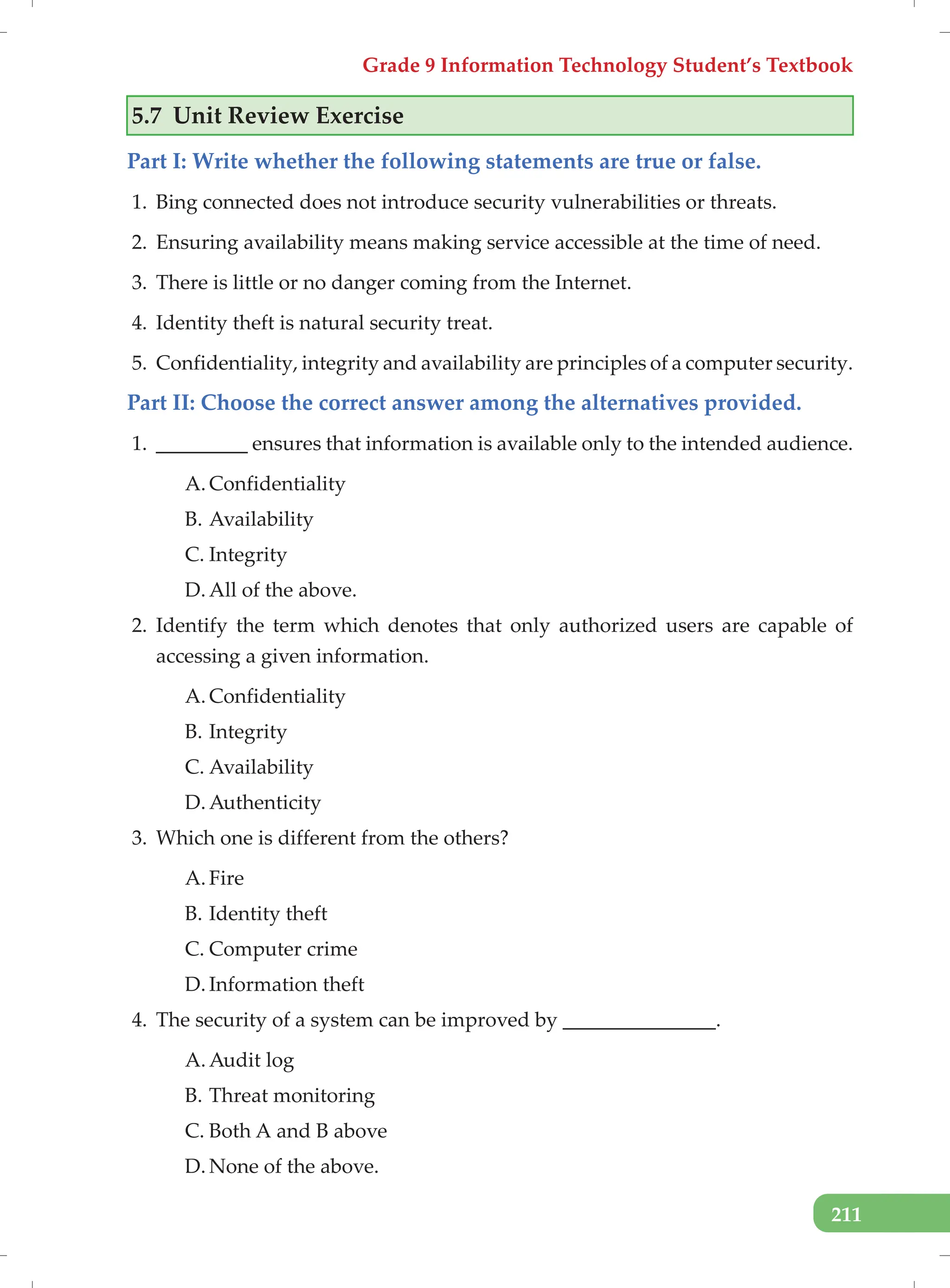 Grade 9 Information Technology Student’s Textbook
211
5.7 Unit Review Exercise
Part I: Write whether the following statements are true or false.
1. Bing connected does not introduce security vulnerabilities or threats.
2. Ensuring availability means making service accessible at the time of need.
3. There is little or no danger coming from the Internet.
4. Identity theft is natural security treat.
5. Confidentiality, integrity and availability are principles of a computer security.
Part II: Choose the correct answer among the alternatives provided.
1. _________ ensures that information is available only to the intended audience.
A. Confidentiality
B. Availability
C. Integrity
D. All of the above.
2. Identify the term which denotes that only authorized users are capable of
accessing a given information.
A. Confidentiality
B. Integrity
C. Availability
D. Authenticity
3. Which one is different from the others?
A. Fire
B. Identity theft
C. Computer crime
D. Information theft
4. The security of a system can be improved by _______________.
A. Audit log
B. Threat monitoring
C. Both A and B above
D. None of the above.
 