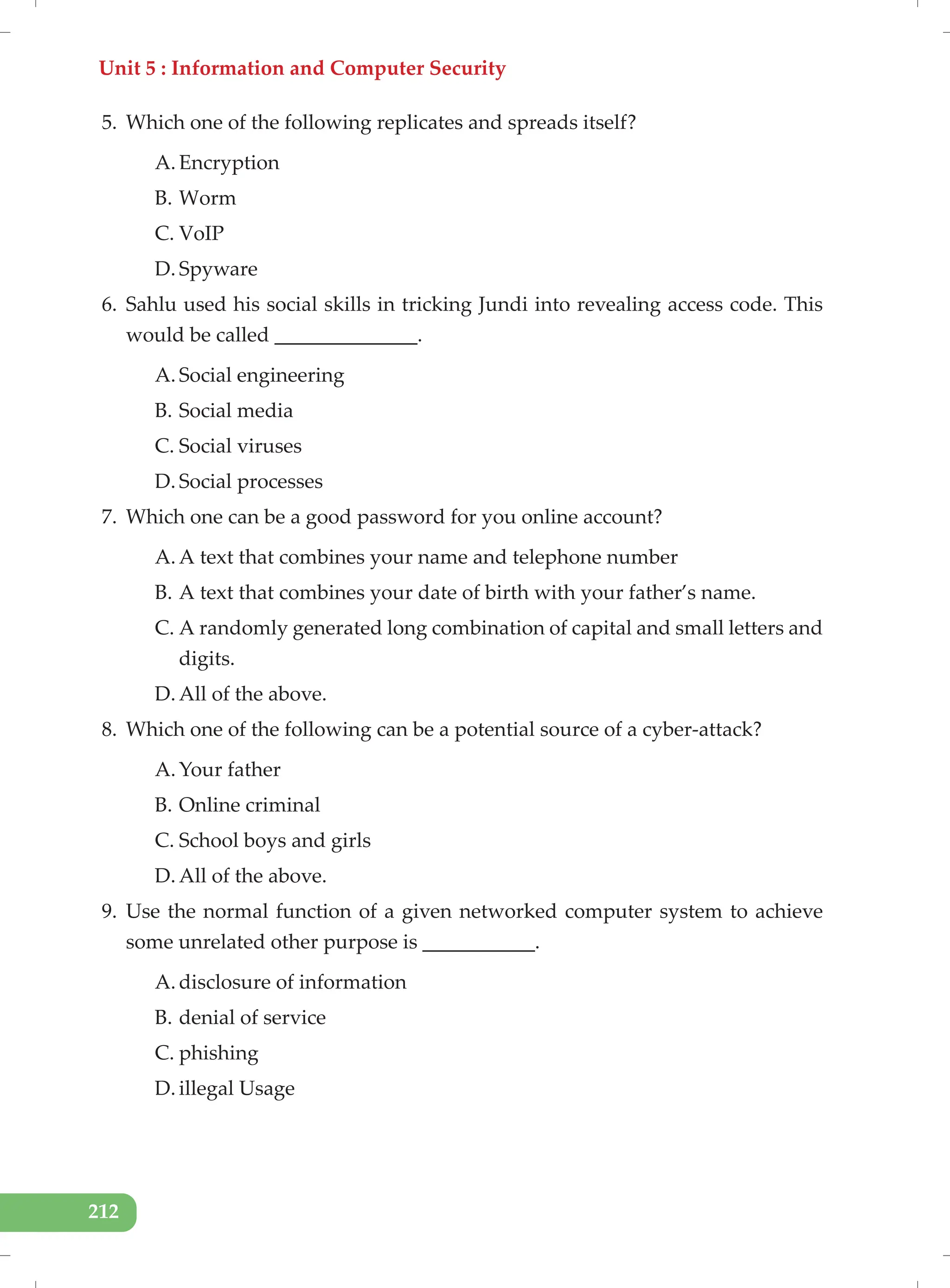 Unit 5 : Information and Computer Security
212
5. Which one of the following replicates and spreads itself?
A. Encryption
B. Worm
C. VoIP
D. Spyware
6. Sahlu used his social skills in tricking Jundi into revealing access code. This
would be called ______________.
A. Social engineering
B. Social media
C. Social viruses
D. Social processes
7. Which one can be a good password for you online account?
A. A text that combines your name and telephone number
B. A text that combines your date of birth with your father’s name.
C. A randomly generated long combination of capital and small letters and
digits.
D. All of the above.
8. Which one of the following can be a potential source of a cyber-attack?
A. Your father
B. Online criminal
C. School boys and girls
D. All of the above.
9. Use the normal function of a given networked computer system to achieve
some unrelated other purpose is ___________.
A. disclosure of information
B. denial of service
C. phishing
D. illegal Usage
 