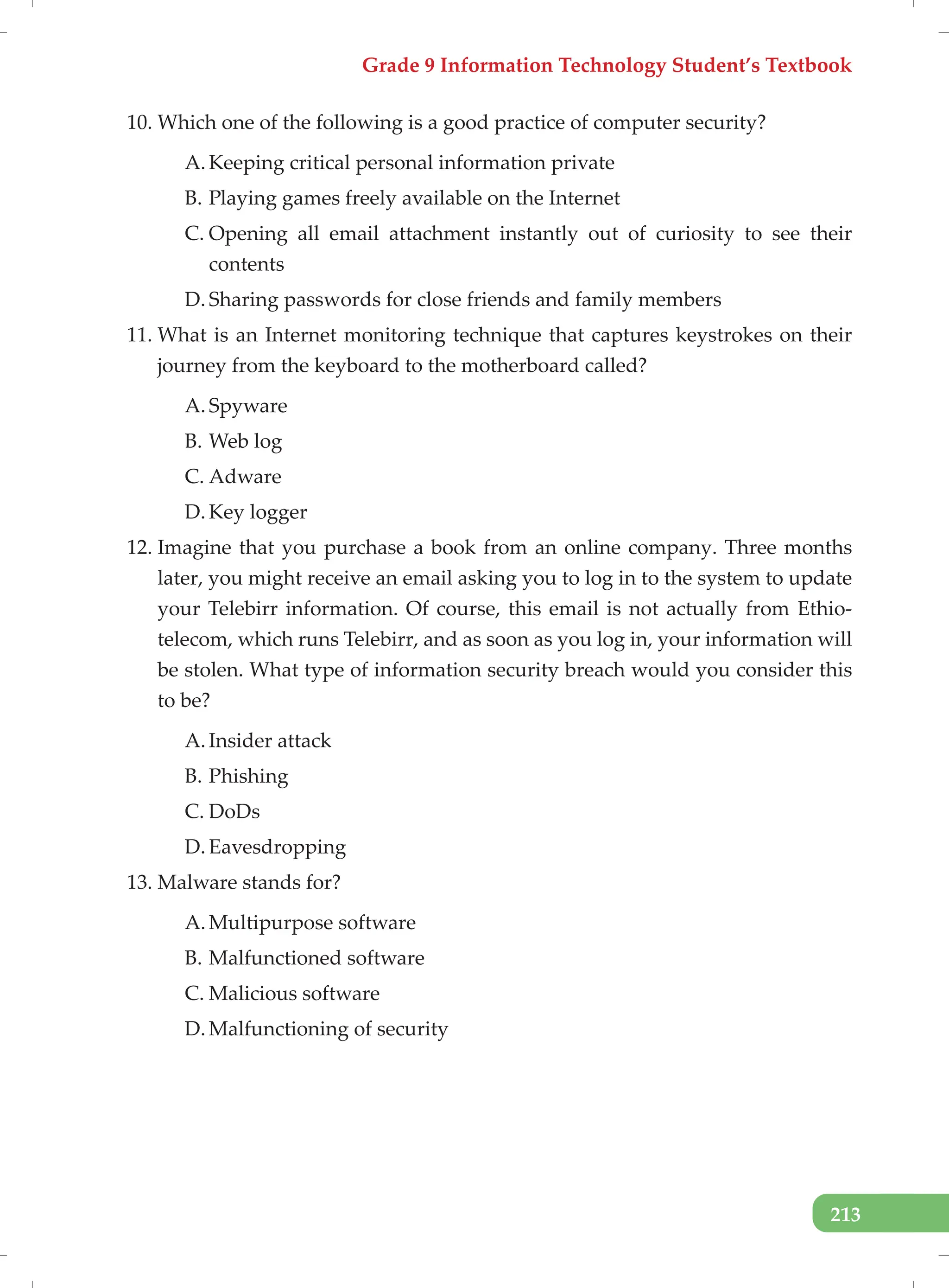 Grade 9 Information Technology Student’s Textbook
213
10. Which one of the following is a good practice of computer security?
A. Keeping critical personal information private
B. Playing games freely available on the Internet
C. Opening all email attachment instantly out of curiosity to see their
contents
D. Sharing passwords for close friends and family members
11. What is an Internet monitoring technique that captures keystrokes on their
journey from the keyboard to the motherboard called?
A. Spyware
B. Web log
C. Adware
D. Key logger
12. Imagine that you purchase a book from an online company. Three months
later, you might receive an email asking you to log in to the system to update
your Telebirr information. Of course, this email is not actually from Ethio-
telecom, which runs Telebirr, and as soon as you log in, your information will
be stolen. What type of information security breach would you consider this
to be?
A. Insider attack
B. Phishing
C. DoDs
D. Eavesdropping
13. Malware stands for?
A. Multipurpose software
B. Malfunctioned software
C. Malicious software
D. Malfunctioning of security
 