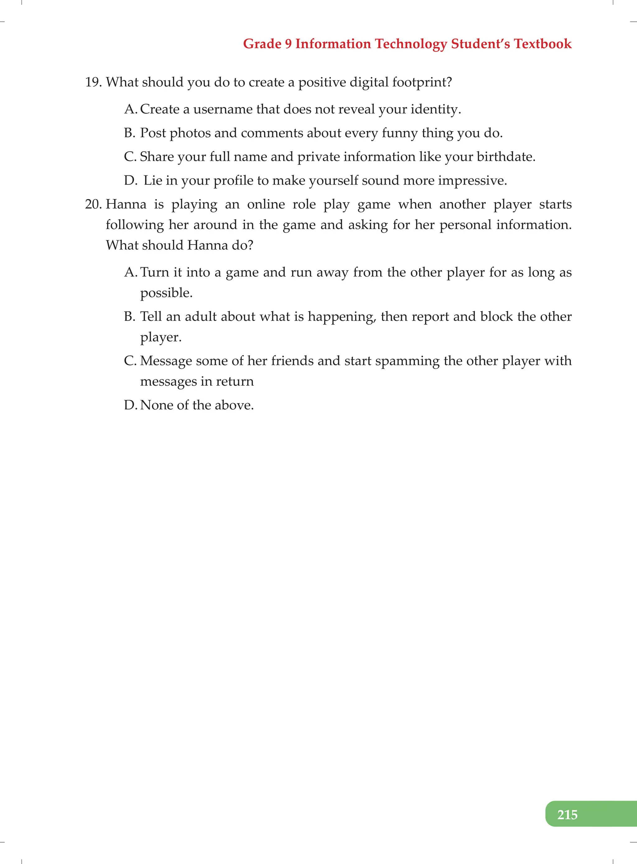 Grade 9 Information Technology Student’s Textbook
215
19. What should you do to create a positive digital footprint?
A. Create a username that does not reveal your identity.
B. Post photos and comments about every funny thing you do.
C. Share your full name and private information like your birthdate.
D. Lie in your profile to make yourself sound more impressive.
20. Hanna is playing an online role play game when another player starts
following her around in the game and asking for her personal information.
What should Hanna do?
A. Turn it into a game and run away from the other player for as long as
possible.
B. Tell an adult about what is happening, then report and block the other
player.
C. Message some of her friends and start spamming the other player with
messages in return
D. None of the above.
 
