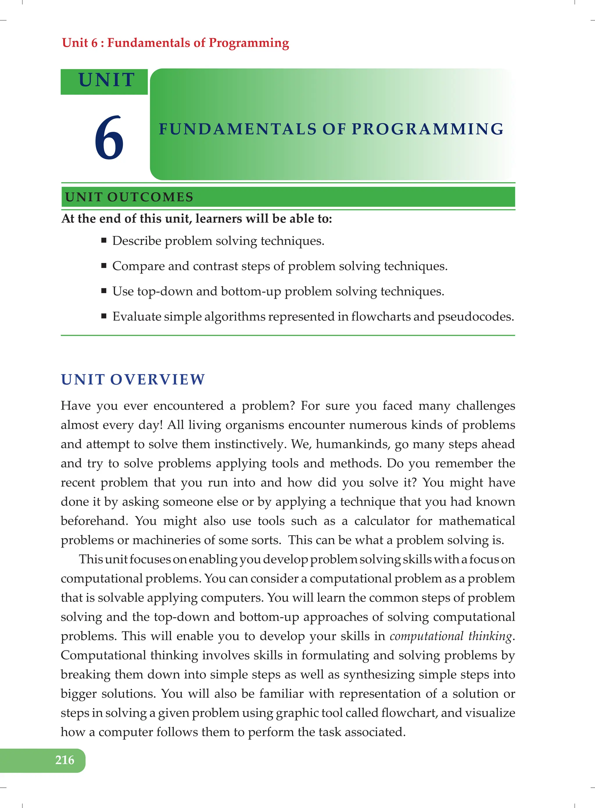 Unit 6 : Fundamentals of Programming
216
UNIT OVERVIEW
Have you ever encountered a problem? For sure you faced many challenges
almost every day! All living organisms encounter numerous kinds of problems
and attempt to solve them instinctively. We, humankinds, go many steps ahead
and try to solve problems applying tools and methods. Do you remember the
recent problem that you run into and how did you solve it? You might have
done it by asking someone else or by applying a technique that you had known
beforehand. You might also use tools such as a calculator for mathematical
problems or machineries of some sorts. This can be what a problem solving is.
Thisunitfocusesonenablingyoudevelopproblemsolvingskillswithafocuson
computational problems. You can consider a computational problem as a problem
that is solvable applying computers. You will learn the common steps of problem
solving and the top-down and bottom-up approaches of solving computational
problems. This will enable you to develop your skills in computational thinking.
Computational thinking involves skills in formulating and solving problems by
breaking them down into simple steps as well as synthesizing simple steps into
bigger solutions. You will also be familiar with representation of a solution or
steps in solving a given problem using graphic tool called flowchart, and visualize
how a computer follows them to perform the task associated.
At the end of this unit, learners will be able to:
ƒ Describe problem solving techniques.
ƒ Compare and contrast steps of problem solving techniques.
ƒ Use top-down and bottom-up problem solving techniques.
ƒ Evaluate simple algorithms represented in flowcharts and pseudocodes.
UNIT
FUNDAMENTALS OF PROGRAMMING
UNIT OUTCOMES
6
 