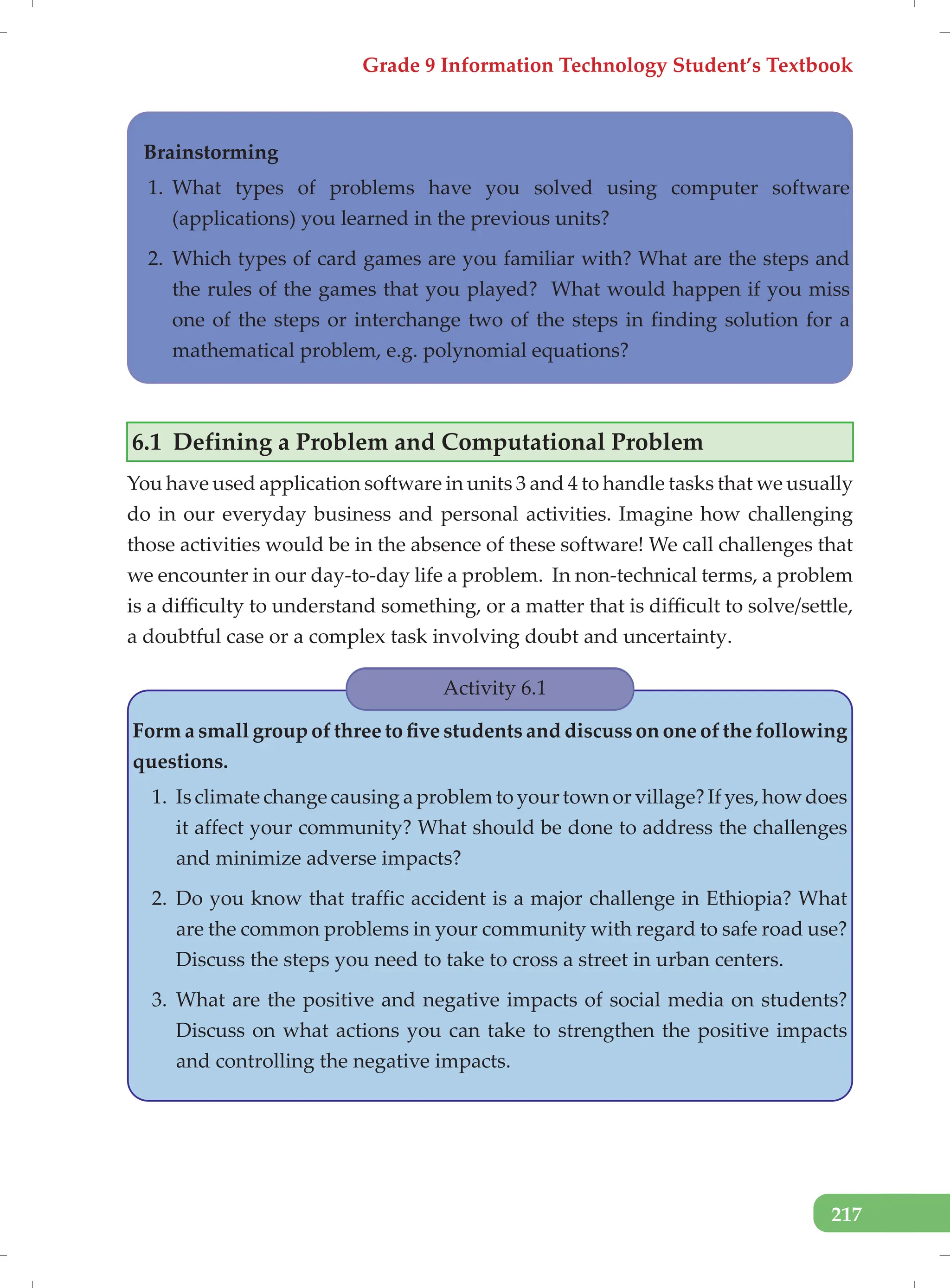 Grade 9 Information Technology Student’s Textbook
217
Brainstorming
1. What types of problems have you solved using computer software
(applications) you learned in the previous units?
2. Which types of card games are you familiar with? What are the steps and
the rules of the games that you played? What would happen if you miss
one of the steps or interchange two of the steps in finding solution for a
mathematical problem, e.g. polynomial equations?
6.1 Defining a Problem and Computational Problem
You have used application software in units 3 and 4 to handle tasks that we usually
do in our everyday business and personal activities. Imagine how challenging
those activities would be in the absence of these software! We call challenges that
we encounter in our day-to-day life a problem. In non-technical terms, a problem
is a difficulty to understand something, or a matter that is difficult to solve/settle,
a doubtful case or a complex task involving doubt and uncertainty.
Activity 6.1
Form a small group of three to five students and discuss on one of the following
questions.
1. Is climate change causing a problem to your town or village? If yes, how does
it affect your community? What should be done to address the challenges
and minimize adverse impacts?
2. Do you know that traffic accident is a major challenge in Ethiopia? What
are the common problems in your community with regard to safe road use?
Discuss the steps you need to take to cross a street in urban centers.
3. What are the positive and negative impacts of social media on students?
Discuss on what actions you can take to strengthen the positive impacts
and controlling the negative impacts.
 