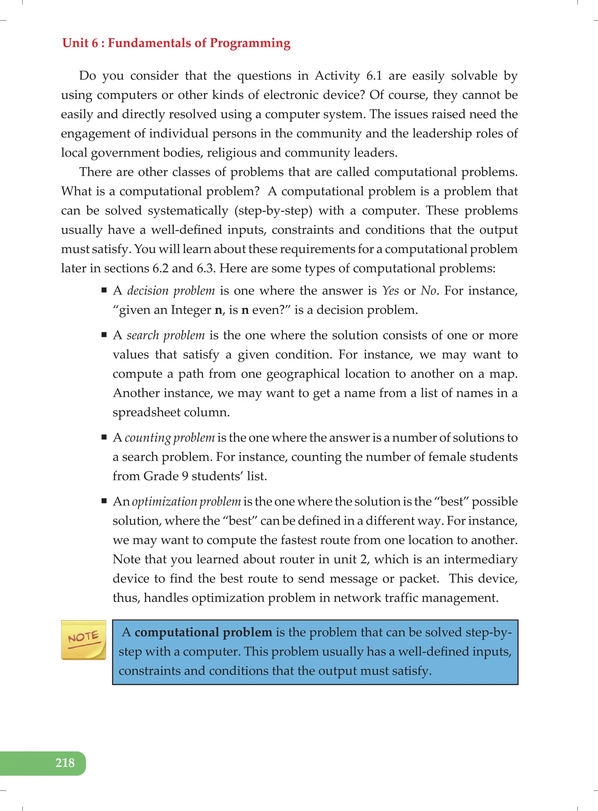 Unit 6 : Fundamentals of Programming
218
Do you consider that the questions in Activity 6.1 are easily solvable by
using computers or other kinds of electronic device? Of course, they cannot be
easily and directly resolved using a computer system. The issues raised need the
engagement of individual persons in the community and the leadership roles of
local government bodies, religious and community leaders.
There are other classes of problems that are called computational problems.
What is a computational problem? A computational problem is a problem that
can be solved systematically (step-by-step) with a computer. These problems
usually have a well-defined inputs, constraints and conditions that the output
must satisfy. You will learn about these requirements for a computational problem
later in sections 6.2 and 6.3. Here are some types of computational problems:
ƒ A decision problem is one where the answer is Yes or No. For instance,
“given an Integer n, is n even?” is a decision problem.
ƒ A search problem is the one where the solution consists of one or more
values that satisfy a given condition. For instance, we may want to
compute a path from one geographical location to another on a map.
Another instance, we may want to get a name from a list of names in a
spreadsheet column.
ƒ A counting problem is the one where the answer is a number of solutions to
a search problem. For instance, counting the number of female students
from Grade 9 students’ list.
ƒ An optimization problem is the one where the solution is the “best” possible
solution, where the “best” can be defined in a different way. For instance,
we may want to compute the fastest route from one location to another.
Note that you learned about router in unit 2, which is an intermediary
device to find the best route to send message or packet. This device,
thus, handles optimization problem in network traffic management.
A computational problem is the problem that can be solved step-by-
step with a computer. This problem usually has a well-defined inputs,
constraints and conditions that the output must satisfy.
 