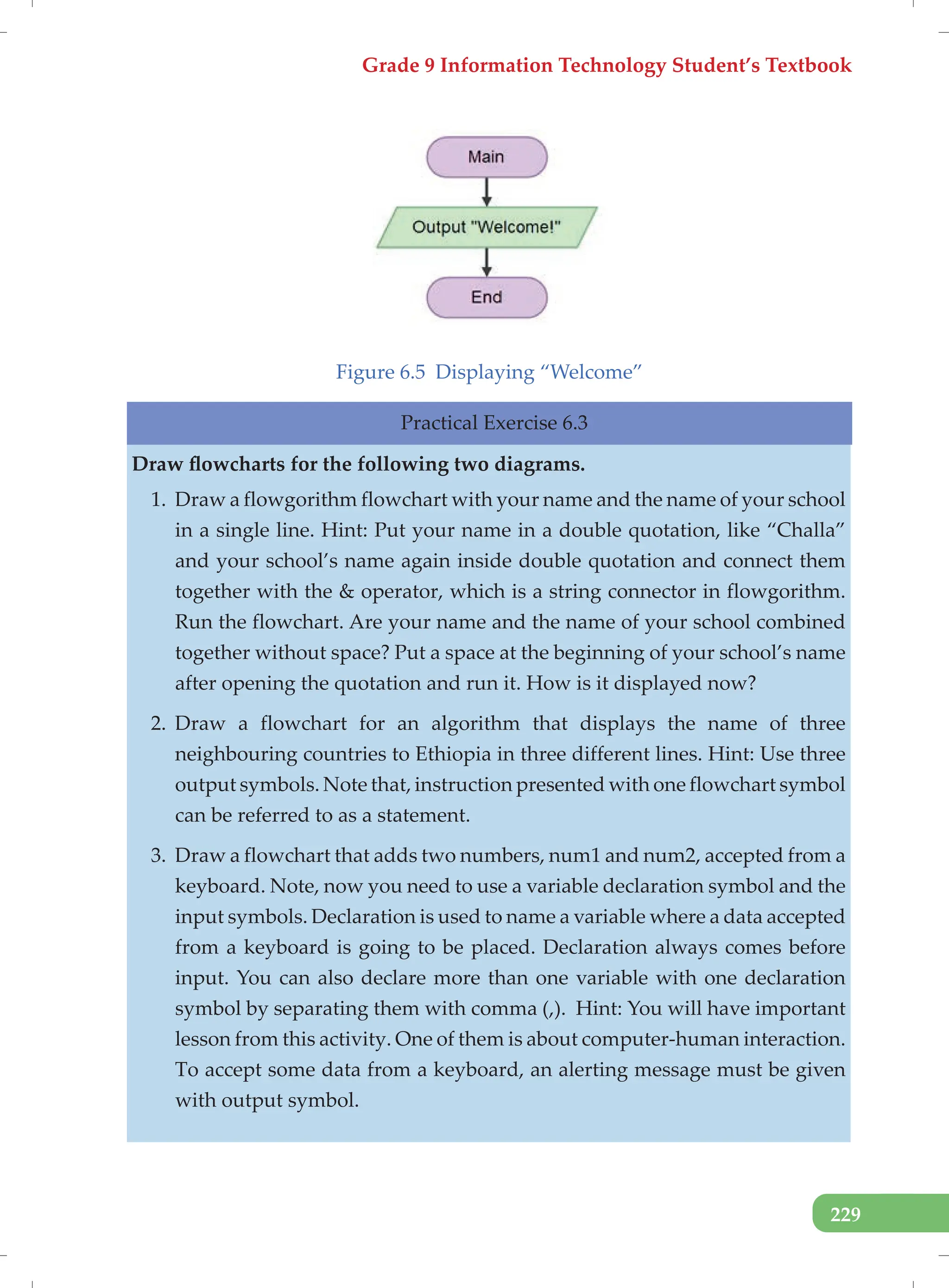 Grade 9 Information Technology Student’s Textbook
229
Figure 6.5 Displaying “Welcome”
Practical Exercise 6.3
Draw flowcharts for the following two diagrams.
1. Draw a flowgorithm flowchart with your name and the name of your school
in a single line. Hint: Put your name in a double quotation, like “Challa”
and your school’s name again inside double quotation and connect them
together with the & operator, which is a string connector in flowgorithm.
Run the flowchart. Are your name and the name of your school combined
together without space? Put a space at the beginning of your school’s name
after opening the quotation and run it. How is it displayed now?
2. Draw a flowchart for an algorithm that displays the name of three
neighbouring countries to Ethiopia in three different lines. Hint: Use three
output symbols. Note that, instruction presented with one flowchart symbol
can be referred to as a statement.
3. Draw a flowchart that adds two numbers, num1 and num2, accepted from a
keyboard. Note, now you need to use a variable declaration symbol and the
input symbols. Declaration is used to name a variable where a data accepted
from a keyboard is going to be placed. Declaration always comes before
input. You can also declare more than one variable with one declaration
symbol by separating them with comma (,). Hint: You will have important
lesson from this activity. One of them is about computer-human interaction.
To accept some data from a keyboard, an alerting message must be given
with output symbol.
 