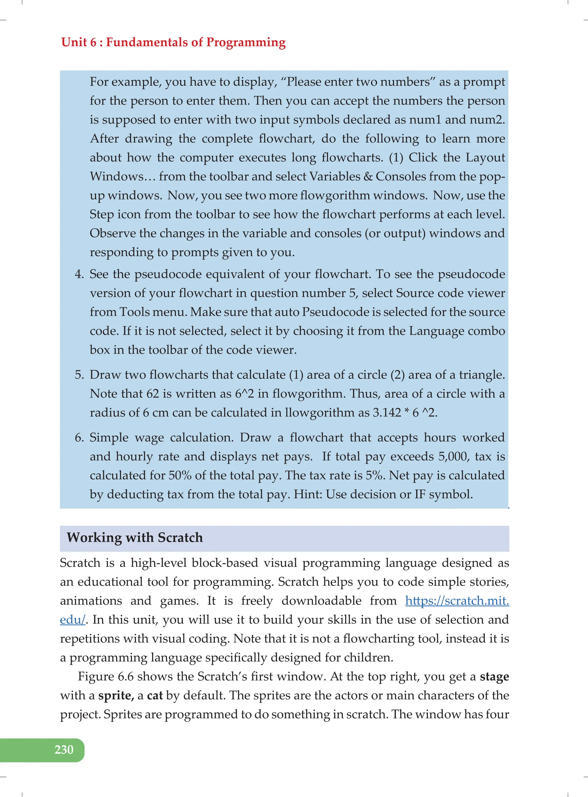 Unit 6 : Fundamentals of Programming
230
For example, you have to display, “Please enter two numbers” as a prompt
for the person to enter them. Then you can accept the numbers the person
is supposed to enter with two input symbols declared as num1 and num2.
After drawing the complete flowchart, do the following to learn more
about how the computer executes long flowcharts. (1) Click the Layout
Windows… from the toolbar and select Variables & Consoles from the pop-
up windows. Now, you see two more flowgorithm windows. Now, use the
Step icon from the toolbar to see how the flowchart performs at each level.
Observe the changes in the variable and consoles (or output) windows and
responding to prompts given to you.
4. See the pseudocode equivalent of your flowchart. To see the pseudocode
version of your flowchart in question number 5, select Source code viewer
from Tools menu. Make sure that auto Pseudocode is selected for the source
code. If it is not selected, select it by choosing it from the Language combo
box in the toolbar of the code viewer.
5. Draw two flowcharts that calculate (1) area of a circle (2) area of a triangle.
Note that 62 is written as 6^2 in flowgorithm. Thus, area of a circle with a
radius of 6 cm can be calculated in llowgorithm as 3.142 * 6 ^2.
6. Simple wage calculation. Draw a flowchart that accepts hours worked
and hourly rate and displays net pays. If total pay exceeds 5,000, tax is
calculated for 50% of the total pay. The tax rate is 5%. Net pay is calculated
by deducting tax from the total pay. Hint: Use decision or IF symbol.
Working with Scratch
Scratch is a high-level block-based visual programming language designed as
an educational tool for programming. Scratch helps you to code simple stories,
animations and games. It is freely downloadable from https://scratch.mit.
edu/. In this unit, you will use it to build your skills in the use of selection and
repetitions with visual coding. Note that it is not a flowcharting tool, instead it is
a programming language specifically designed for children.
Figure 6.6 shows the Scratch’s first window. At the top right, you get a stage
with a sprite, a cat by default. The sprites are the actors or main characters of the
project. Sprites are programmed to do something in scratch. The window has four
 