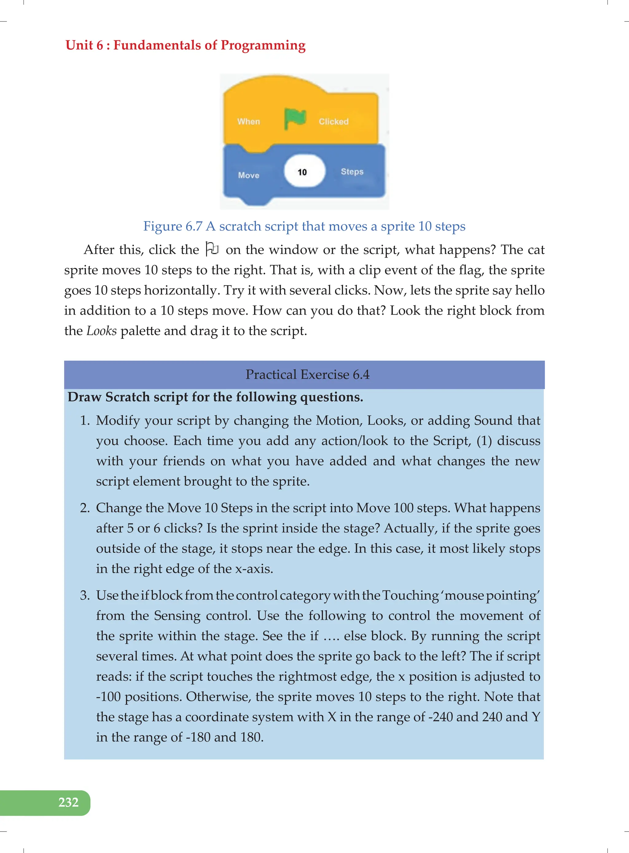 Unit 6 : Fundamentals of Programming
232
Figure 6.7 A scratch script that moves a sprite 10 steps
After this, click the on the window or the script, what happens? The cat
sprite moves 10 steps to the right. That is, with a clip event of the flag, the sprite
goes 10 steps horizontally. Try it with several clicks. Now, lets the sprite say hello
in addition to a 10 steps move. How can you do that? Look the right block from
the Looks palette and drag it to the script.
Practical Exercise 6.4
Draw Scratch script for the following questions.
1. Modify your script by changing the Motion, Looks, or adding Sound that
you choose. Each time you add any action/look to the Script, (1) discuss
with your friends on what you have added and what changes the new
script element brought to the sprite.
2. Change the Move 10 Steps in the script into Move 100 steps. What happens
after 5 or 6 clicks? Is the sprint inside the stage? Actually, if the sprite goes
outside of the stage, it stops near the edge. In this case, it most likely stops
in the right edge of the x-axis.
3. UsetheifblockfromthecontrolcategorywiththeTouching‘mousepointing’
from the Sensing control. Use the following to control the movement of
the sprite within the stage. See the if …. else block. By running the script
several times. At what point does the sprite go back to the left? The if script
reads: if the script touches the rightmost edge, the x position is adjusted to
-100 positions. Otherwise, the sprite moves 10 steps to the right. Note that
the stage has a coordinate system with X in the range of -240 and 240 and Y
in the range of -180 and 180.
 