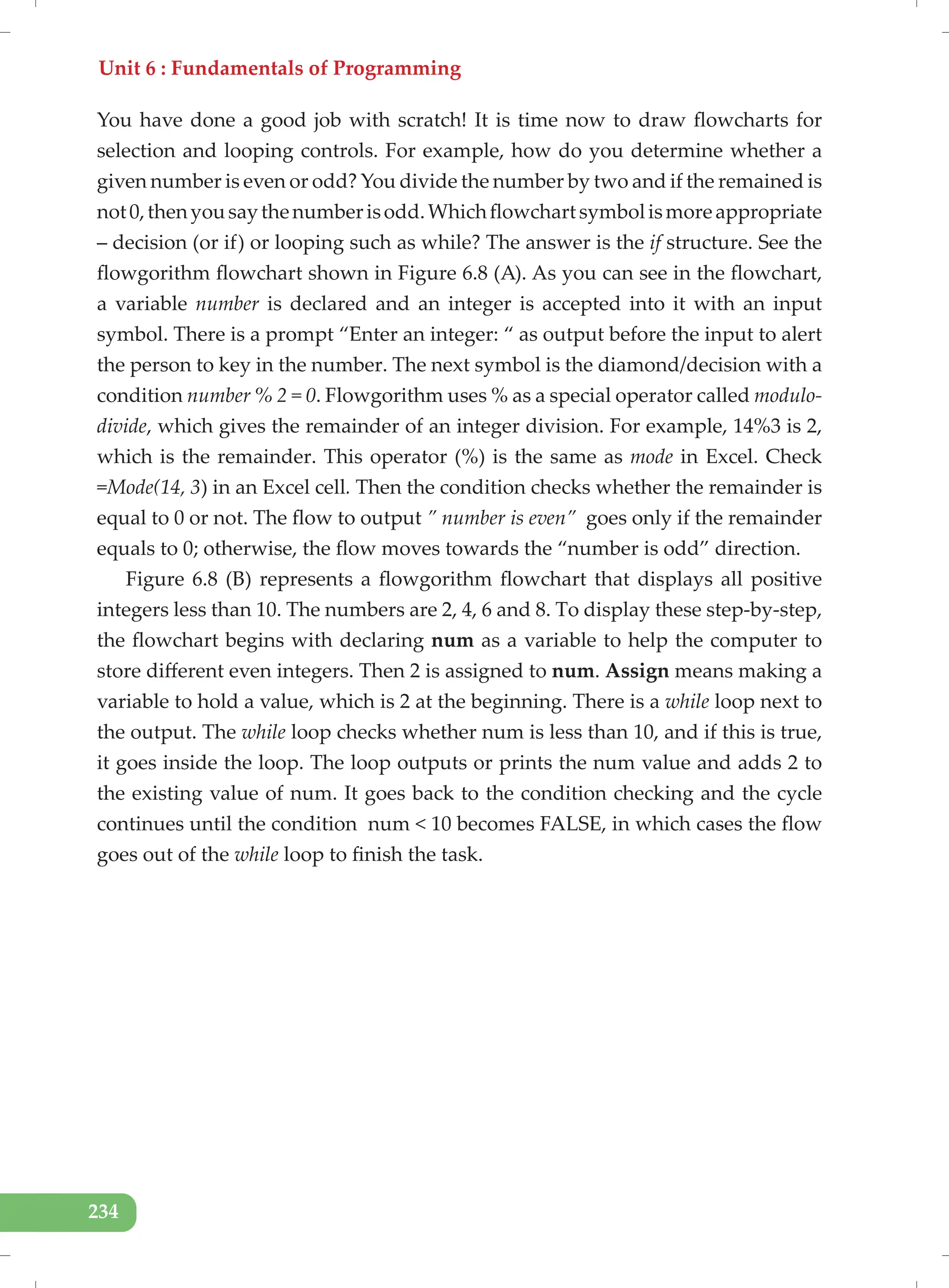 Unit 6 : Fundamentals of Programming
234
You have done a good job with scratch! It is time now to draw flowcharts for
selection and looping controls. For example, how do you determine whether a
given number is even or odd? You divide the number by two and if the remained is
not0,thenyousaythenumberisodd.Whichflowchartsymbolismoreappropriate
– decision (or if) or looping such as while? The answer is the if structure. See the
flowgorithm flowchart shown in Figure 6.8 (A). As you can see in the flowchart,
a variable number is declared and an integer is accepted into it with an input
symbol. There is a prompt “Enter an integer: “ as output before the input to alert
the person to key in the number. The next symbol is the diamond/decision with a
condition number % 2 = 0. Flowgorithm uses % as a special operator called modulo-
divide, which gives the remainder of an integer division. For example, 14%3 is 2,
which is the remainder. This operator (%) is the same as mode in Excel. Check
=Mode(14, 3) in an Excel cell. Then the condition checks whether the remainder is
equal to 0 or not. The flow to output ” number is even” goes only if the remainder
equals to 0; otherwise, the flow moves towards the “number is odd” direction.
Figure 6.8 (B) represents a flowgorithm flowchart that displays all positive
integers less than 10. The numbers are 2, 4, 6 and 8. To display these step-by-step,
the flowchart begins with declaring num as a variable to help the computer to
store different even integers. Then 2 is assigned to num. Assign means making a
variable to hold a value, which is 2 at the beginning. There is a while loop next to
the output. The while loop checks whether num is less than 10, and if this is true,
it goes inside the loop. The loop outputs or prints the num value and adds 2 to
the existing value of num. It goes back to the condition checking and the cycle
continues until the condition num < 10 becomes FALSE, in which cases the flow
goes out of the while loop to finish the task.
 