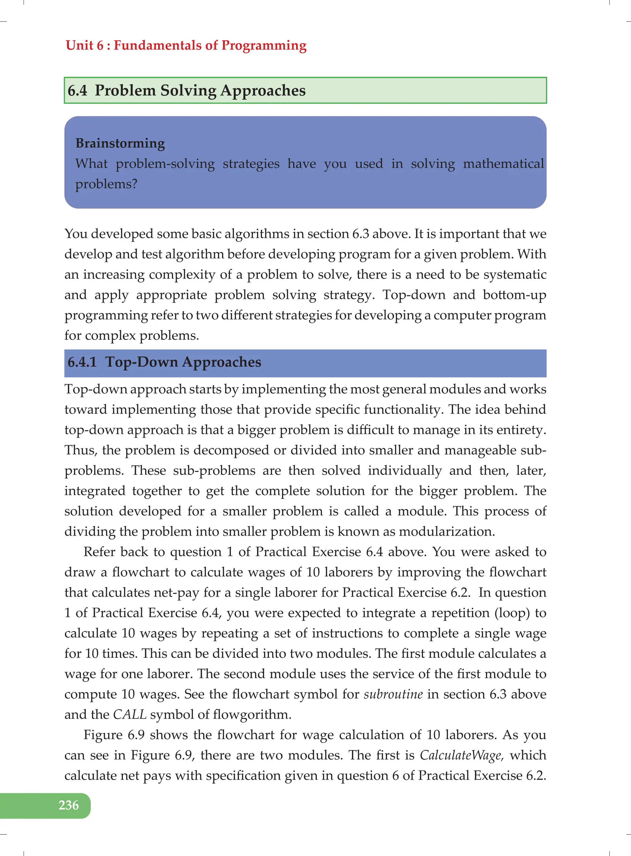 Unit 6 : Fundamentals of Programming
236
6.4 Problem Solving Approaches
Brainstorming
What problem-solving strategies have you used in solving mathematical
problems?
You developed some basic algorithms in section 6.3 above. It is important that we
develop and test algorithm before developing program for a given problem. With
an increasing complexity of a problem to solve, there is a need to be systematic
and apply appropriate problem solving strategy. Top-down and bottom-up
programming refer to two different strategies for developing a computer program
for complex problems.
6.4.1 Top-Down Approaches
Top-down approach starts by implementing the most general modules and works
toward implementing those that provide specific functionality. The idea behind
top-down approach is that a bigger problem is difficult to manage in its entirety.
Thus, the problem is decomposed or divided into smaller and manageable sub-
problems. These sub-problems are then solved individually and then, later,
integrated together to get the complete solution for the bigger problem. The
solution developed for a smaller problem is called a module. This process of
dividing the problem into smaller problem is known as modularization.
Refer back to question 1 of Practical Exercise 6.4 above. You were asked to
draw a flowchart to calculate wages of 10 laborers by improving the flowchart
that calculates net-pay for a single laborer for Practical Exercise 6.2. In question
1 of Practical Exercise 6.4, you were expected to integrate a repetition (loop) to
calculate 10 wages by repeating a set of instructions to complete a single wage
for 10 times. This can be divided into two modules. The first module calculates a
wage for one laborer. The second module uses the service of the first module to
compute 10 wages. See the flowchart symbol for subroutine in section 6.3 above
and the CALL symbol of flowgorithm.
Figure 6.9 shows the flowchart for wage calculation of 10 laborers. As you
can see in Figure 6.9, there are two modules. The first is CalculateWage, which
calculate net pays with specification given in question 6 of Practical Exercise 6.2.
 