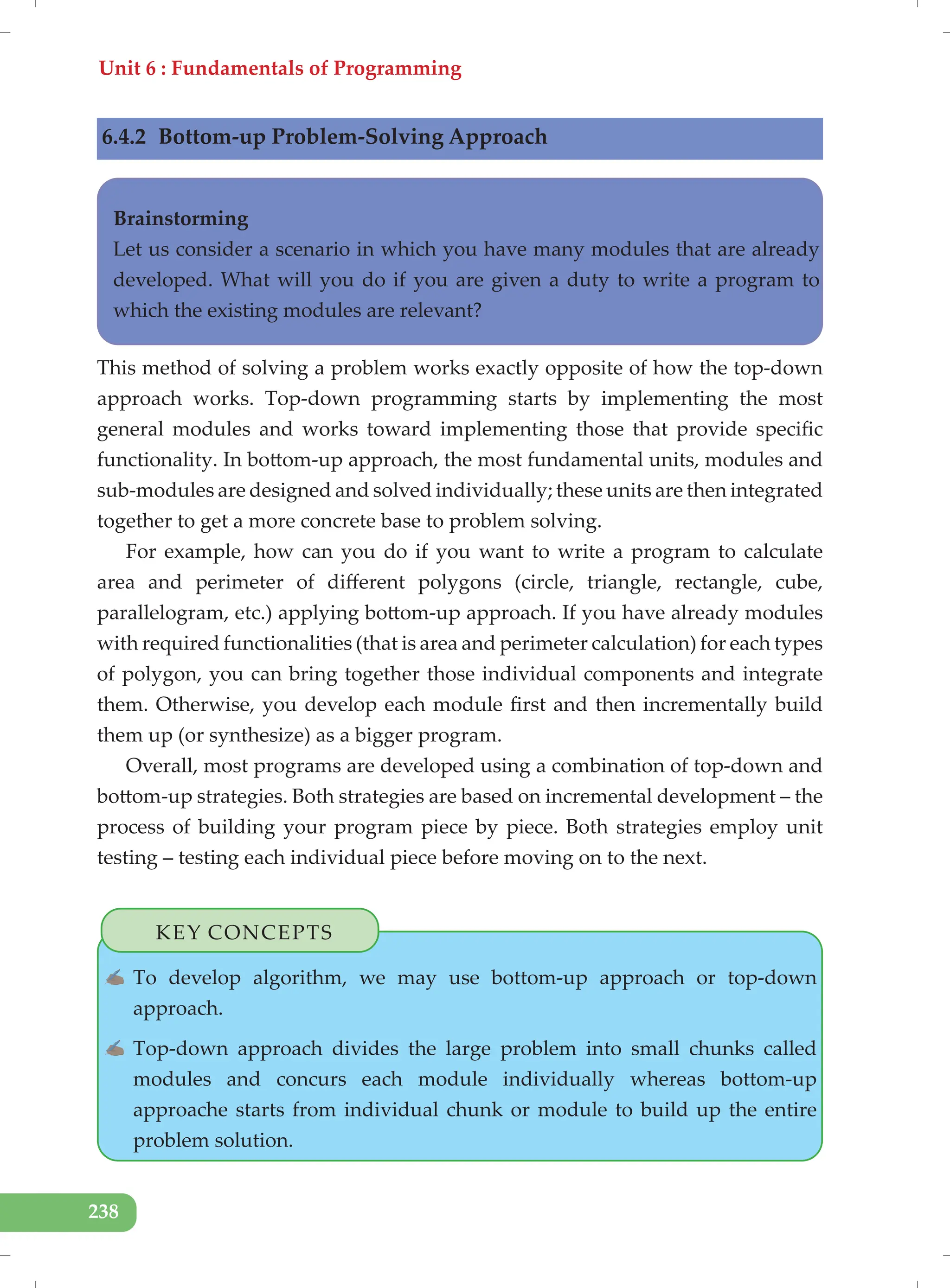 Unit 6 : Fundamentals of Programming
238
6.4.2 Bottom-up Problem-Solving Approach
Brainstorming
Let us consider a scenario in which you have many modules that are already
developed. What will you do if you are given a duty to write a program to
which the existing modules are relevant?
This method of solving a problem works exactly opposite of how the top-down
approach works. Top-down programming starts by implementing the most
general modules and works toward implementing those that provide specific
functionality. In bottom-up approach, the most fundamental units, modules and
sub-modules are designed and solved individually; these units are then integrated
together to get a more concrete base to problem solving.
For example, how can you do if you want to write a program to calculate
area and perimeter of different polygons (circle, triangle, rectangle, cube,
parallelogram, etc.) applying bottom-up approach. If you have already modules
with required functionalities (that is area and perimeter calculation) for each types
of polygon, you can bring together those individual components and integrate
them. Otherwise, you develop each module first and then incrementally build
them up (or synthesize) as a bigger program.
Overall, most programs are developed using a combination of top-down and
bottom-up strategies. Both strategies are based on incremental development – the
process of building your program piece by piece. Both strategies employ unit
testing – testing each individual piece before moving on to the next.
KEY CONCEPTS
✍ To develop algorithm, we may use bottom-up approach or top-down
approach.
✍ Top-down approach divides the large problem into small chunks called
modules and concurs each module individually whereas bottom-up
approache starts from individual chunk or module to build up the entire
problem solution.
 