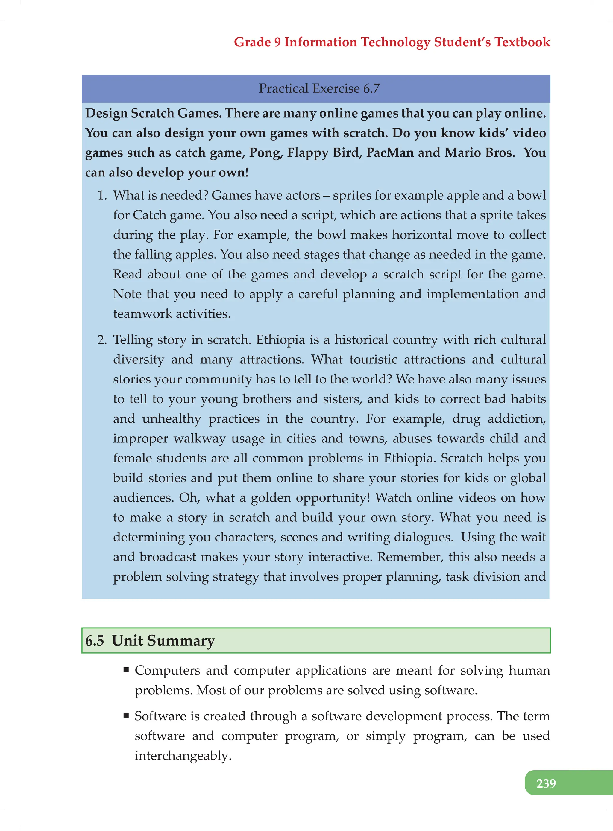 Grade 9 Information Technology Student’s Textbook
239
Practical Exercise 6.7
Design Scratch Games. There are many online games that you can play online.
You can also design your own games with scratch. Do you know kids’ video
games such as catch game, Pong, Flappy Bird, PacMan and Mario Bros. You
can also develop your own!
1. What is needed? Games have actors – sprites for example apple and a bowl
for Catch game. You also need a script, which are actions that a sprite takes
during the play. For example, the bowl makes horizontal move to collect
the falling apples. You also need stages that change as needed in the game.
Read about one of the games and develop a scratch script for the game.
Note that you need to apply a careful planning and implementation and
teamwork activities.
2. Telling story in scratch. Ethiopia is a historical country with rich cultural
diversity and many attractions. What touristic attractions and cultural
stories your community has to tell to the world? We have also many issues
to tell to your young brothers and sisters, and kids to correct bad habits
and unhealthy practices in the country. For example, drug addiction,
improper walkway usage in cities and towns, abuses towards child and
female students are all common problems in Ethiopia. Scratch helps you
build stories and put them online to share your stories for kids or global
audiences. Oh, what a golden opportunity! Watch online videos on how
to make a story in scratch and build your own story. What you need is
determining you characters, scenes and writing dialogues. Using the wait
and broadcast makes your story interactive. Remember, this also needs a
problem solving strategy that involves proper planning, task division and
6.5 Unit Summary
ƒ Computers and computer applications are meant for solving human
problems. Most of our problems are solved using software.
ƒ Software is created through a software development process. The term
software and computer program, or simply program, can be used
interchangeably.
 