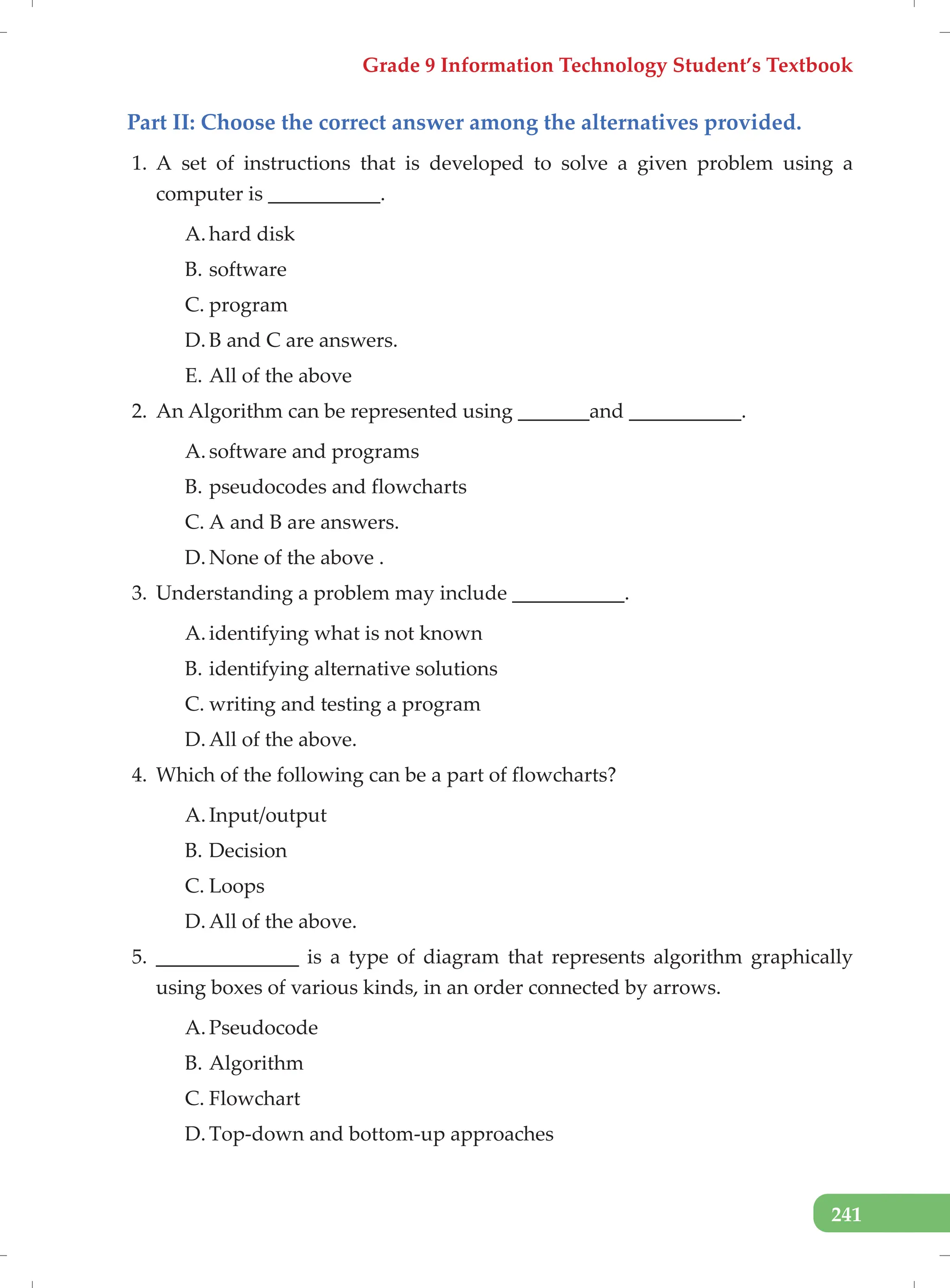 Grade 9 Information Technology Student’s Textbook
241
Part II: Choose the correct answer among the alternatives provided.
1. A set of instructions that is developed to solve a given problem using a
computer is ___________.
A. hard disk
B. software
C. program
D. B and C are answers.
E. All of the above
2. An Algorithm can be represented using _______and ___________.
A. software and programs
B. pseudocodes and flowcharts
C. A and B are answers.
D. None of the above .
3. Understanding a problem may include ___________.
A. identifying what is not known
B. identifying alternative solutions
C. writing and testing a program
D. All of the above.
4. Which of the following can be a part of flowcharts?
A. Input/output
B. Decision
C. Loops
D. All of the above.
5. ______________ is a type of diagram that represents algorithm graphically
using boxes of various kinds, in an order connected by arrows.
A. Pseudocode
B. Algorithm
C. Flowchart
D. Top-down and bottom-up approaches
 