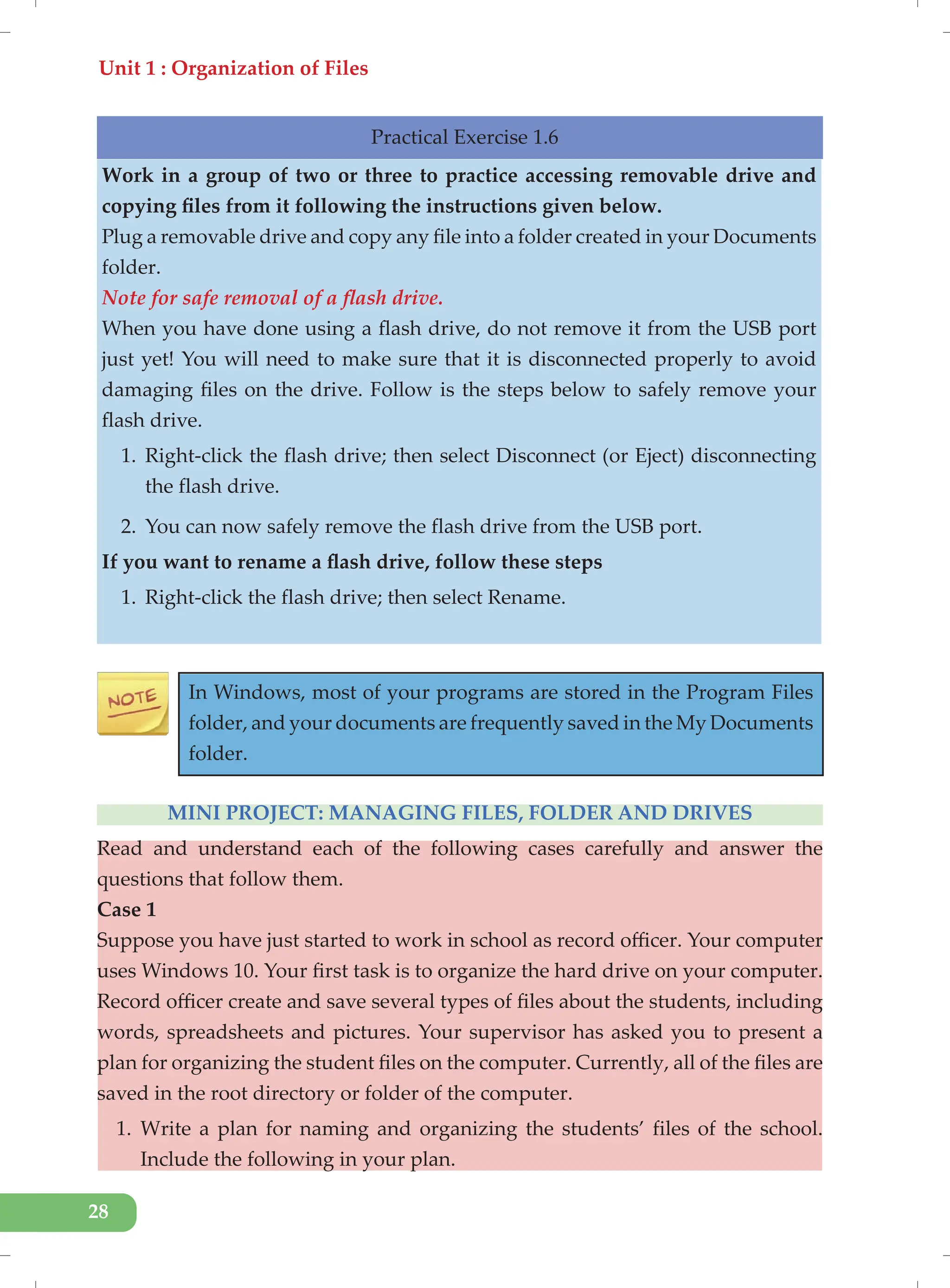 Unit 1 : Organization of Files
28
Practical Exercise 1.6
Work in a group of two or three to practice accessing removable drive and
copying files from it following the instructions given below.
Plug a removable drive and copy any file into a folder created in your Documents
folder.
Note for safe removal of a flash drive.
When you have done using a flash drive, do not remove it from the USB port
just yet! You will need to make sure that it is disconnected properly to avoid
damaging files on the drive. Follow is the steps below to safely remove your
flash drive.
1. Right-click the flash drive; then select Disconnect (or Eject) disconnecting
the flash drive.
2. You can now safely remove the flash drive from the USB port.
If you want to rename a flash drive, follow these steps
1. Right-click the flash drive; then select Rename.
In Windows, most of your programs are stored in the Program Files
folder, and your documents are frequently saved in the My Documents
folder.
MINI PROJECT: MANAGING FILES, FOLDER AND DRIVES
Read and understand each of the following cases carefully and answer the
questions that follow them.
Case 1
Suppose you have just started to work in school as record officer. Your computer
uses Windows 10. Your first task is to organize the hard drive on your computer.
Record officer create and save several types of files about the students, including
words, spreadsheets and pictures. Your supervisor has asked you to present a
plan for organizing the student files on the computer. Currently, all of the files are
saved in the root directory or folder of the computer.
1. Write a plan for naming and organizing the students’ files of the school.
Include the following in your plan.
 