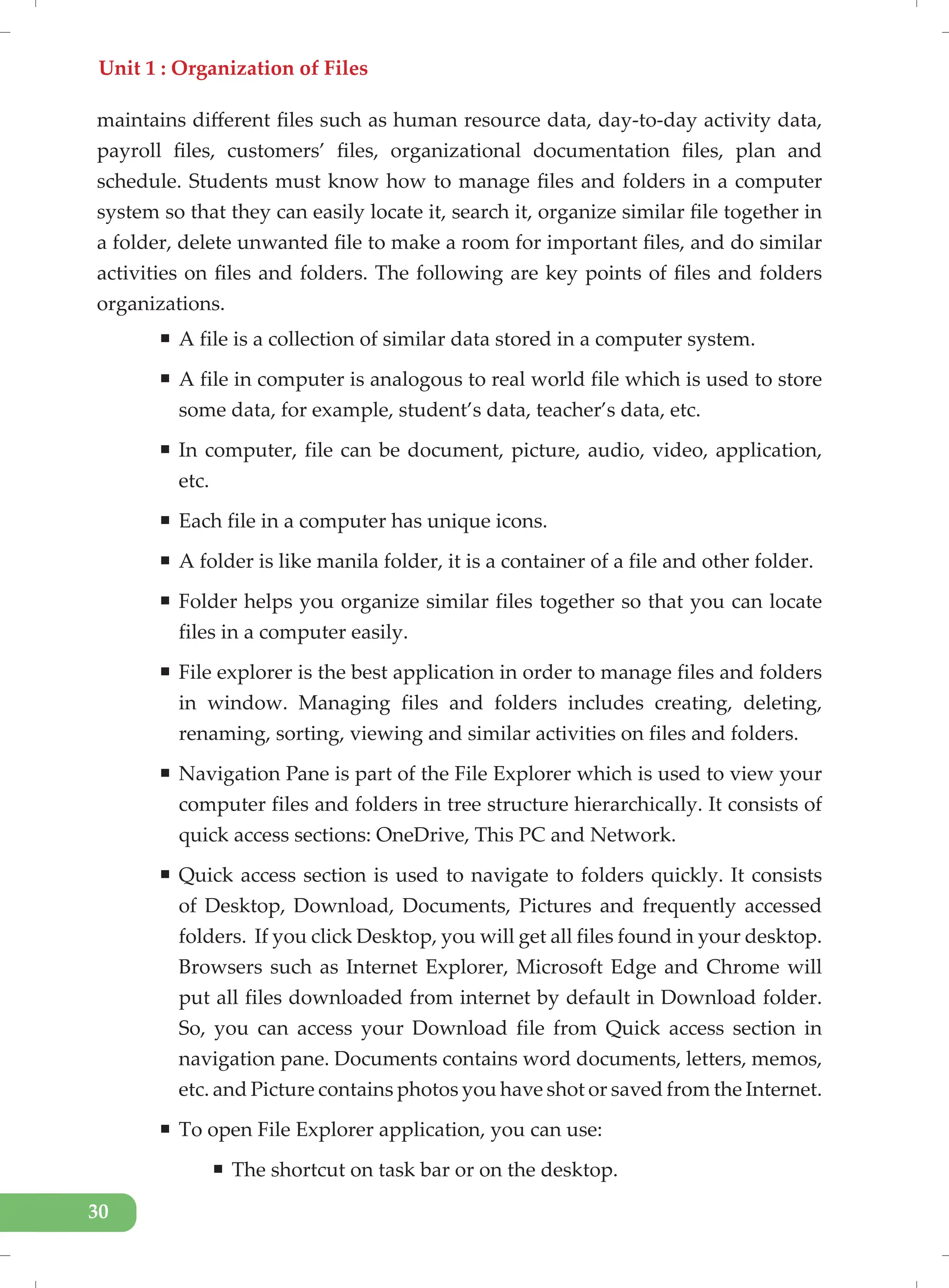 Unit 1 : Organization of Files
30
maintains different files such as human resource data, day-to-day activity data,
payroll files, customers’ files, organizational documentation files, plan and
schedule. Students must know how to manage files and folders in a computer
system so that they can easily locate it, search it, organize similar file together in
a folder, delete unwanted file to make a room for important files, and do similar
activities on files and folders. The following are key points of files and folders
organizations.
ƒ A file is a collection of similar data stored in a computer system.
ƒ A file in computer is analogous to real world file which is used to store
some data, for example, student’s data, teacher’s data, etc.
ƒ In computer, file can be document, picture, audio, video, application,
etc.
ƒ Each file in a computer has unique icons.
ƒ A folder is like manila folder, it is a container of a file and other folder.
ƒ Folder helps you organize similar files together so that you can locate
files in a computer easily.
ƒ File explorer is the best application in order to manage files and folders
in window. Managing files and folders includes creating, deleting,
renaming, sorting, viewing and similar activities on files and folders.
ƒ Navigation Pane is part of the File Explorer which is used to view your
computer files and folders in tree structure hierarchically. It consists of
quick access sections: OneDrive, This PC and Network.
ƒ Quick access section is used to navigate to folders quickly. It consists
of Desktop, Download, Documents, Pictures and frequently accessed
folders. If you click Desktop, you will get all files found in your desktop.
Browsers such as Internet Explorer, Microsoft Edge and Chrome will
put all files downloaded from internet by default in Download folder.
So, you can access your Download file from Quick access section in
navigation pane. Documents contains word documents, letters, memos,
etc. and Picture contains photos you have shot or saved from the Internet.
ƒ To open File Explorer application, you can use:
ƒ The shortcut on task bar or on the desktop.
 