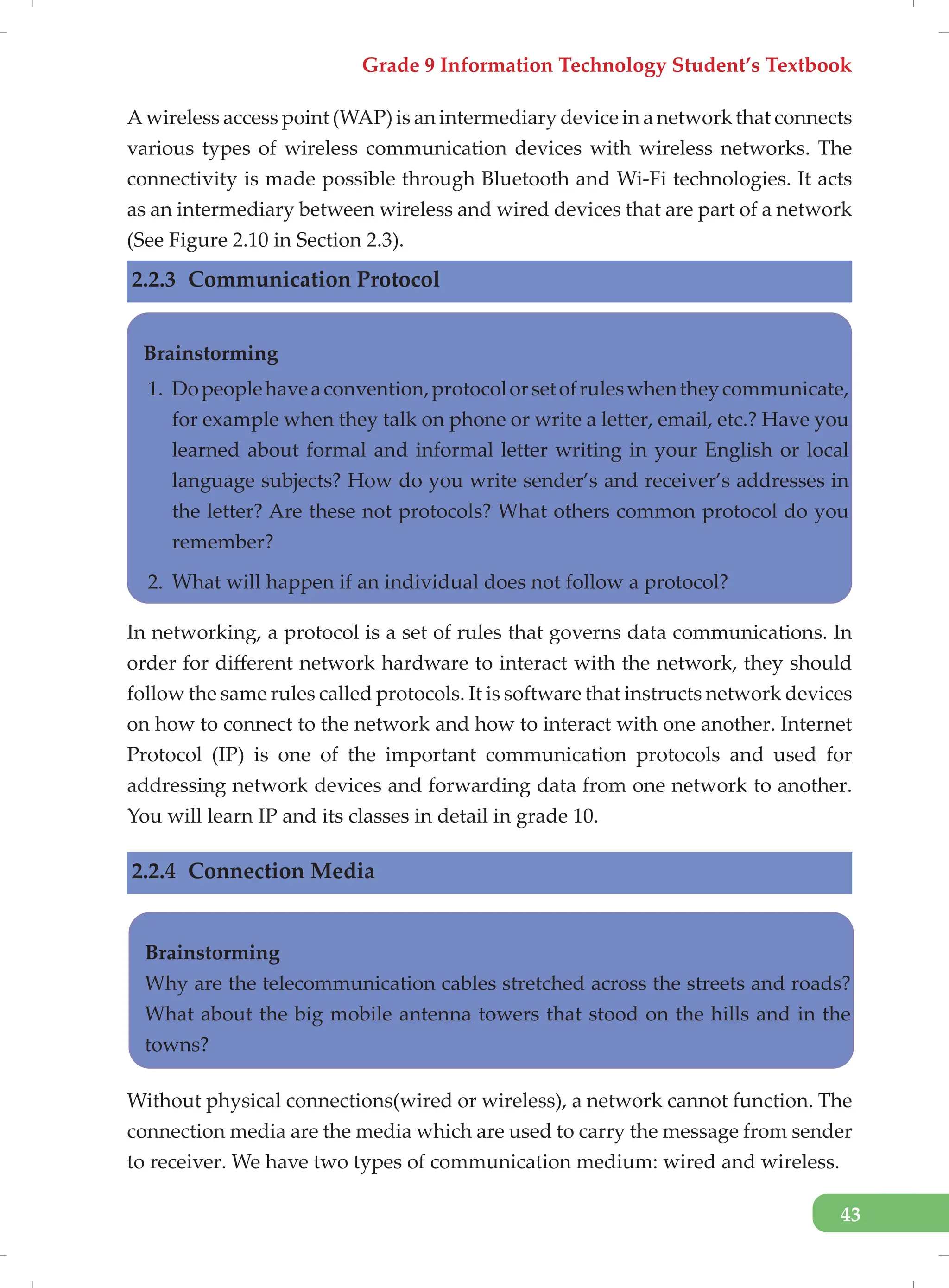 Grade 9 Information Technology Student’s Textbook
43
A wireless access point (WAP) is an intermediary device in a network that connects
various types of wireless communication devices with wireless networks. The
connectivity is made possible through Bluetooth and Wi-Fi technologies. It acts
as an intermediary between wireless and wired devices that are part of a network
(See Figure 2.10 in Section 2.3).
2.2.3 Communication Protocol
In networking, a protocol is a set of rules that governs data communications. In
order for different network hardware to interact with the network, they should
follow the same rules called protocols. It is software that instructs network devices
on how to connect to the network and how to interact with one another. Internet
Protocol (IP) is one of the important communication protocols and used for
addressing network devices and forwarding data from one network to another.
You will learn IP and its classes in detail in grade 10.
2.2.4 Connection Media
Without physical connections(wired or wireless), a network cannot function. The
connection media are the media which are used to carry the message from sender
to receiver. We have two types of communication medium: wired and wireless.
Brainstorming
1. Dopeoplehaveaconvention,protocolorsetofruleswhentheycommunicate,
for example when they talk on phone or write a letter, email, etc.? Have you
learned about formal and informal letter writing in your English or local
language subjects? How do you write sender’s and receiver’s addresses in
the letter? Are these not protocols? What others common protocol do you
remember?
2. What will happen if an individual does not follow a protocol?
Brainstorming
Why are the telecommunication cables stretched across the streets and roads?
What about the big mobile antenna towers that stood on the hills and in the
towns?
 