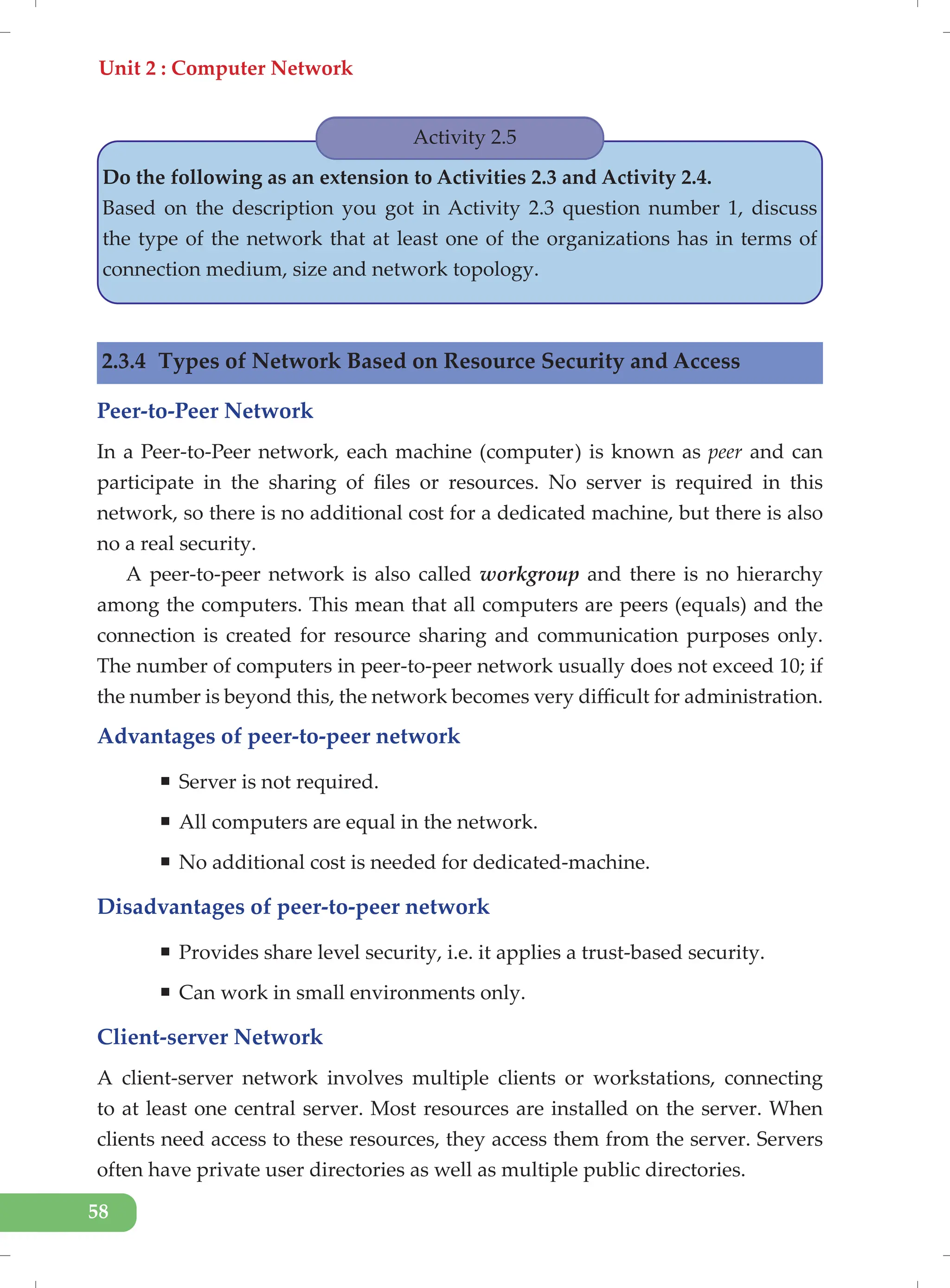 Unit 2 : Computer Network
58
Activity 2.5
Do the following as an extension to Activities 2.3 and Activity 2.4.
Based on the description you got in Activity 2.3 question number 1, discuss
the type of the network that at least one of the organizations has in terms of
connection medium, size and network topology.
2.3.4 Types of Network Based on Resource Security and Access
Peer-to-Peer Network
In a Peer-to-Peer network, each machine (computer) is known as peer and can
participate in the sharing of files or resources. No server is required in this
network, so there is no additional cost for a dedicated machine, but there is also
no a real security.
A peer-to-peer network is also called workgroup and there is no hierarchy
among the computers. This mean that all computers are peers (equals) and the
connection is created for resource sharing and communication purposes only.
The number of computers in peer-to-peer network usually does not exceed 10; if
the number is beyond this, the network becomes very difficult for administration.
Advantages of peer-to-peer network
ƒ Server is not required.
ƒ All computers are equal in the network.
ƒ No additional cost is needed for dedicated-machine.
Disadvantages of peer-to-peer network
ƒ Provides share level security, i.e. it applies a trust-based security.
ƒ Can work in small environments only.
Client-server Network
A client-server network involves multiple clients or workstations, connecting
to at least one central server. Most resources are installed on the server. When
clients need access to these resources, they access them from the server. Servers
often have private user directories as well as multiple public directories.
 