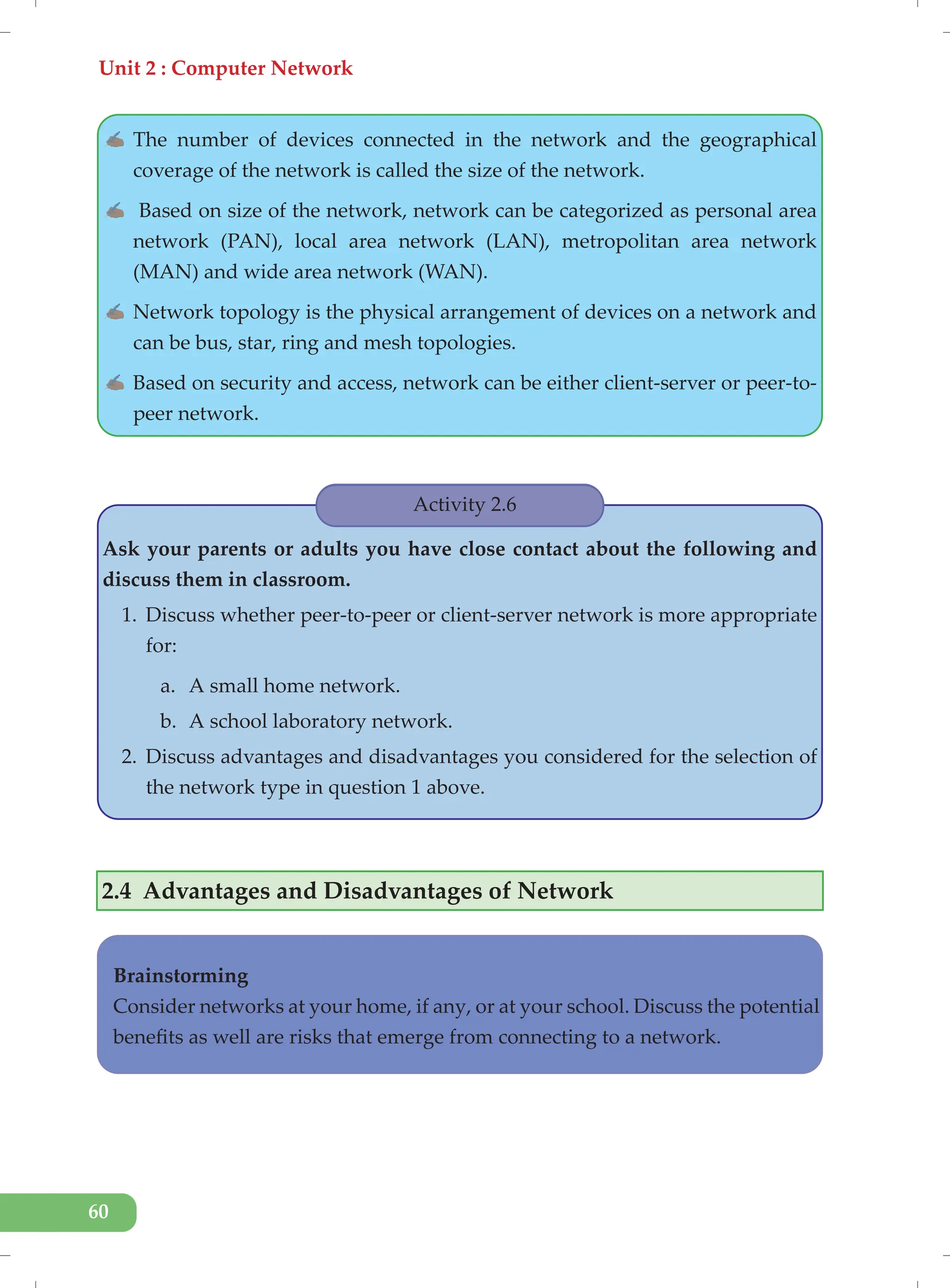 Unit 2 : Computer Network
60
✍ The number of devices connected in the network and the geographical
coverage of the network is called the size of the network.
✍ Based on size of the network, network can be categorized as personal area
network (PAN), local area network (LAN), metropolitan area network
(MAN) and wide area network (WAN).
✍ Network topology is the physical arrangement of devices on a network and
can be bus, star, ring and mesh topologies.
✍ Based on security and access, network can be either client-server or peer-to-
peer network.
Activity 2.6
Ask your parents or adults you have close contact about the following and
discuss them in classroom.
1. Discuss whether peer-to-peer or client-server network is more appropriate
for:
a. A small home network.
b. A school laboratory network.
2. Discuss advantages and disadvantages you considered for the selection of
the network type in question 1 above.
2.4 Advantages and Disadvantages of Network
Brainstorming
Consider networks at your home, if any, or at your school. Discuss the potential
benefits as well are risks that emerge from connecting to a network.
 