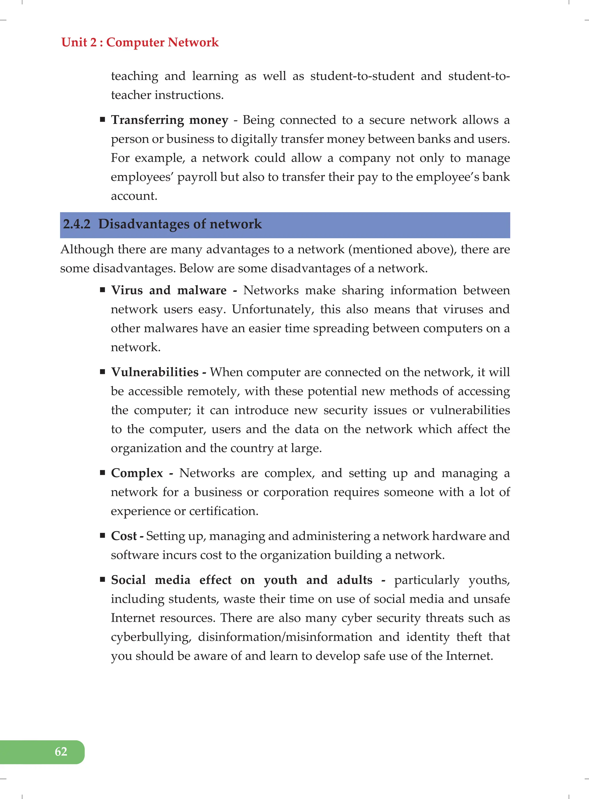 Unit 2 : Computer Network
62
teaching and learning as well as student-to-student and student-to-
teacher instructions.
ƒ Transferring money - Being connected to a secure network allows a
person or business to digitally transfer money between banks and users.
For example, a network could allow a company not only to manage
employees’ payroll but also to transfer their pay to the employee’s bank
account.
2.4.2 Disadvantages of network
Although there are many advantages to a network (mentioned above), there are
some disadvantages. Below are some disadvantages of a network.
ƒ Virus and malware - Networks make sharing information between
network users easy. Unfortunately, this also means that viruses and
other malwares have an easier time spreading between computers on a
network.
ƒ Vulnerabilities - When computer are connected on the network, it will
be accessible remotely, with these potential new methods of accessing
the computer; it can introduce new security issues or vulnerabilities
to the computer, users and the data on the network which affect the
organization and the country at large.
ƒ Complex - Networks are complex, and setting up and managing a
network for a business or corporation requires someone with a lot of
experience or certification.
ƒ Cost - Setting up, managing and administering a network hardware and
software incurs cost to the organization building a network.
ƒ Social media effect on youth and adults - particularly youths,
including students, waste their time on use of social media and unsafe
Internet resources. There are also many cyber security threats such as
cyberbullying, disinformation/misinformation and identity theft that
you should be aware of and learn to develop safe use of the Internet.
 