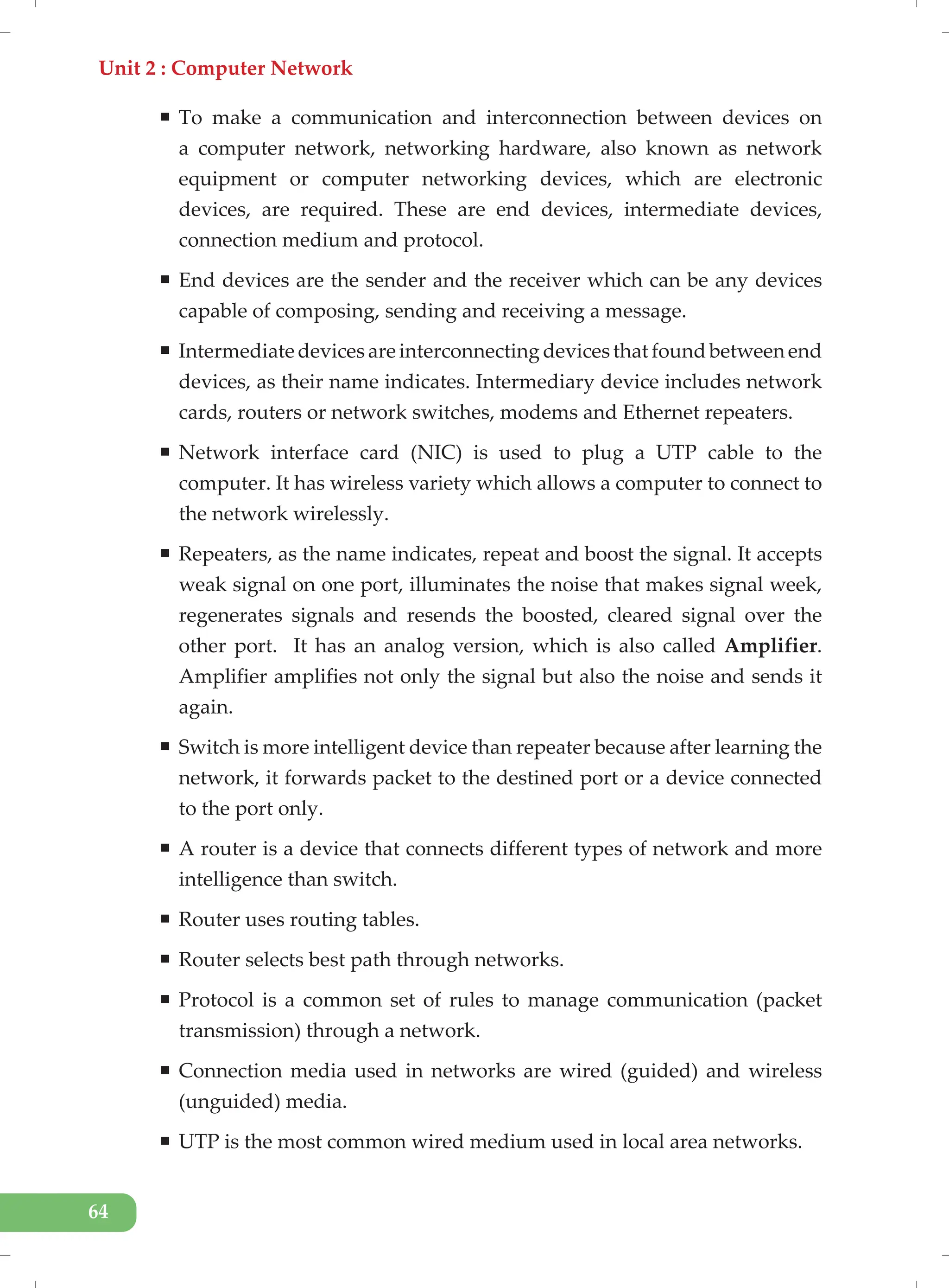 Unit 2 : Computer Network
64
ƒ To make a communication and interconnection between devices on
a computer network, networking hardware, also known as network
equipment or computer networking devices, which are electronic
devices, are required. These are end devices, intermediate devices,
connection medium and protocol.
ƒ End devices are the sender and the receiver which can be any devices
capable of composing, sending and receiving a message.
ƒ Intermediate devices are interconnecting devices that found between end
devices, as their name indicates. Intermediary device includes network
cards, routers or network switches, modems and Ethernet repeaters.
ƒ Network interface card (NIC) is used to plug a UTP cable to the
computer. It has wireless variety which allows a computer to connect to
the network wirelessly.
ƒ Repeaters, as the name indicates, repeat and boost the signal. It accepts
weak signal on one port, illuminates the noise that makes signal week,
regenerates signals and resends the boosted, cleared signal over the
other port. It has an analog version, which is also called Amplifier.
Amplifier amplifies not only the signal but also the noise and sends it
again.
ƒ Switch is more intelligent device than repeater because after learning the
network, it forwards packet to the destined port or a device connected
to the port only.
ƒ A router is a device that connects different types of network and more
intelligence than switch.
ƒ Router uses routing tables.
ƒ Router selects best path through networks.
ƒ Protocol is a common set of rules to manage communication (packet
transmission) through a network.
ƒ Connection media used in networks are wired (guided) and wireless
(unguided) media.
ƒ UTP is the most common wired medium used in local area networks.
 