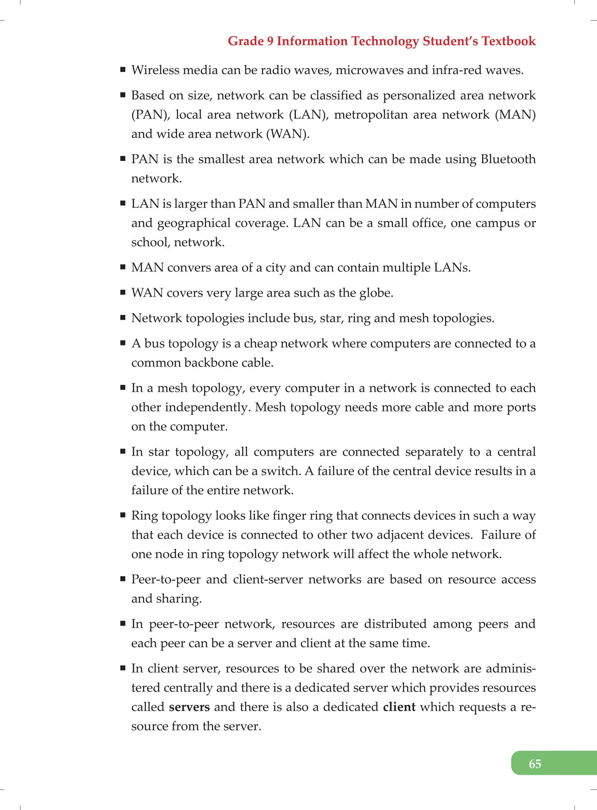 Grade 9 Information Technology Student’s Textbook
65
ƒ Wireless media can be radio waves, microwaves and infra-red waves.
ƒ Based on size, network can be classified as personalized area network
(PAN), local area network (LAN), metropolitan area network (MAN)
and wide area network (WAN).
ƒ PAN is the smallest area network which can be made using Bluetooth
network.
ƒ LAN is larger than PAN and smaller than MAN in number of computers
and geographical coverage. LAN can be a small office, one campus or
school, network.
ƒ MAN convers area of a city and can contain multiple LANs.
ƒ WAN covers very large area such as the globe.
ƒ Network topologies include bus, star, ring and mesh topologies.
ƒ A bus topology is a cheap network where computers are connected to a
common backbone cable.
ƒ In a mesh topology, every computer in a network is connected to each
other independently. Mesh topology needs more cable and more ports
on the computer.
ƒ In star topology, all computers are connected separately to a central
device, which can be a switch. A failure of the central device results in a
failure of the entire network.
ƒ Ring topology looks like finger ring that connects devices in such a way
that each device is connected to other two adjacent devices. Failure of
one node in ring topology network will affect the whole network.
ƒ Peer-to-peer and client-server networks are based on resource access
and sharing.
ƒ In peer-to-peer network, resources are distributed among peers and
each peer can be a server and client at the same time.
ƒ In client server, resources to be shared over the network are adminis-
tered centrally and there is a dedicated server which provides resources
called servers and there is also a dedicated client which requests a re-
source from the server.
 
