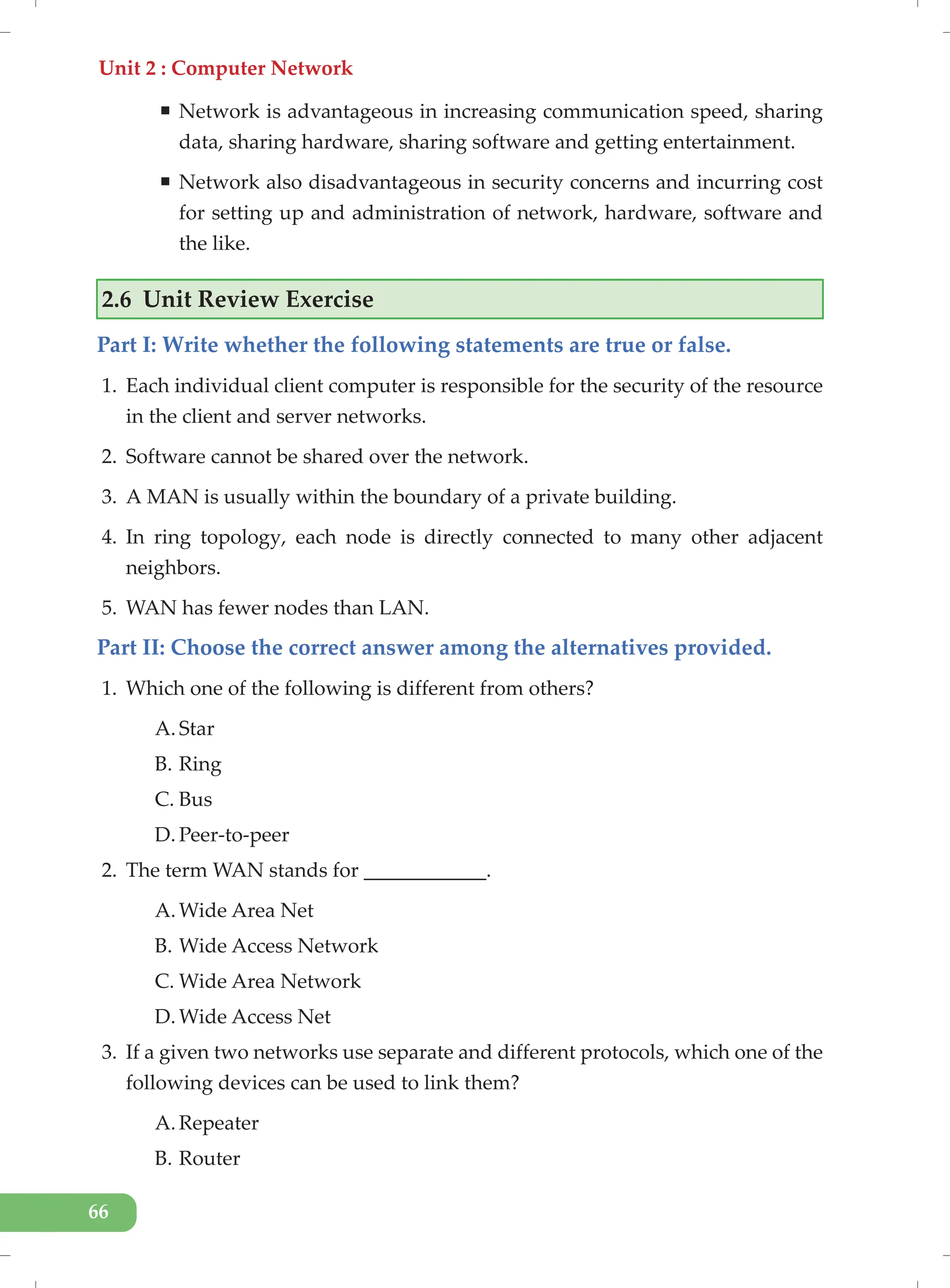Unit 2 : Computer Network
66
ƒ Network is advantageous in increasing communication speed, sharing
data, sharing hardware, sharing software and getting entertainment.
ƒ Network also disadvantageous in security concerns and incurring cost
for setting up and administration of network, hardware, software and
the like.
2.6 Unit Review Exercise
Part I: Write whether the following statements are true or false.
1. Each individual client computer is responsible for the security of the resource
in the client and server networks.
2. Software cannot be shared over the network.
3. A MAN is usually within the boundary of a private building.
4. In ring topology, each node is directly connected to many other adjacent
neighbors.
5. WAN has fewer nodes than LAN.
Part II: Choose the correct answer among the alternatives provided.
1. Which one of the following is different from others?
A. Star
B. Ring
C. Bus
D. Peer-to-peer
2. The term WAN stands for ____________.
A. Wide Area Net
B. Wide Access Network
C. Wide Area Network
D. Wide Access Net
3. If a given two networks use separate and different protocols, which one of the
following devices can be used to link them?
A. Repeater
B. Router
 