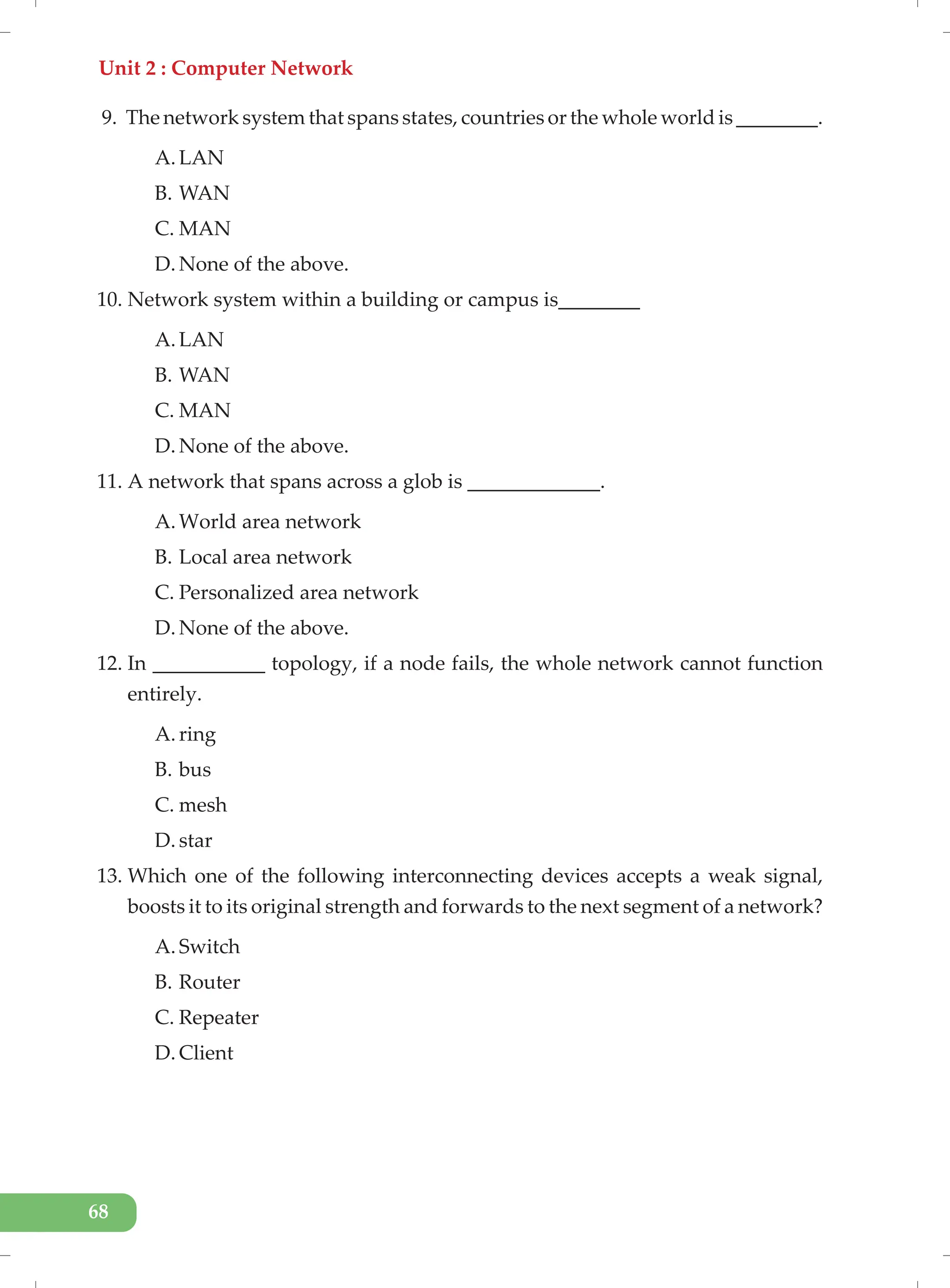 Unit 2 : Computer Network
68
9. The network system that spans states, countries or the whole world is ________.
A. LAN
B. WAN
C. MAN
D. None of the above.
10. Network system within a building or campus is________
A. LAN
B. WAN
C. MAN
D. None of the above.
11. A network that spans across a glob is _____________.
A. World area network
B. Local area network
C. Personalized area network
D. None of the above.
12. In ___________ topology, if a node fails, the whole network cannot function
entirely.
A. ring
B. bus
C. mesh
D. star
13. Which one of the following interconnecting devices accepts a weak signal,
boosts it to its original strength and forwards to the next segment of a network?
A. Switch
B. Router
C. Repeater
D. Client
 