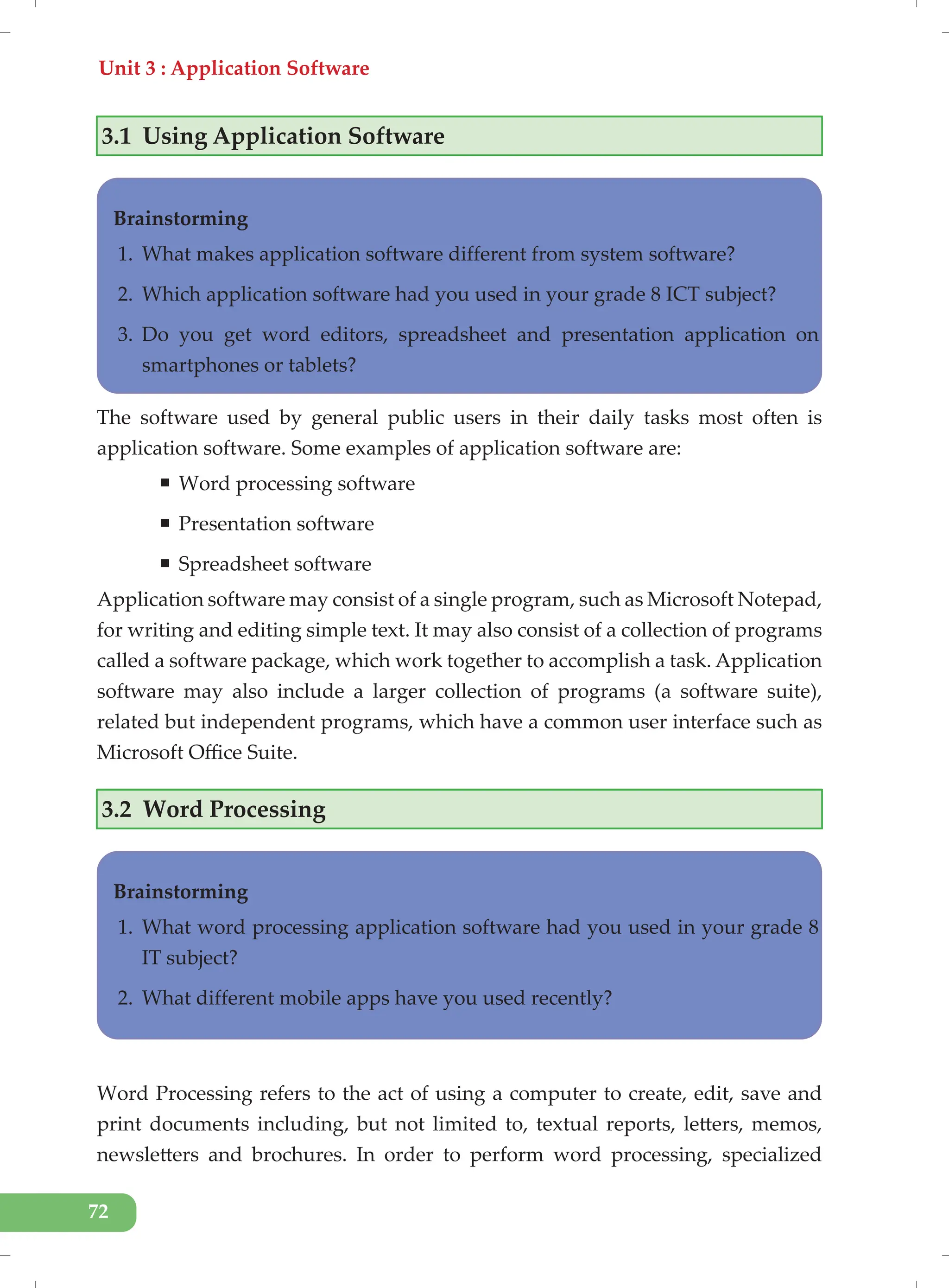 Unit 3 : Application Software
72
3.1 Using Application Software
Brainstorming
1. What makes application software different from system software?
2. Which application software had you used in your grade 8 ICT subject?
3. Do you get word editors, spreadsheet and presentation application on
smartphones or tablets?
The software used by general public users in their daily tasks most often is
application software. Some examples of application software are:
ƒ Word processing software
ƒ Presentation software
ƒ Spreadsheet software
Application software may consist of a single program, such as Microsoft Notepad,
for writing and editing simple text. It may also consist of a collection of programs
called a software package, which work together to accomplish a task. Application
software may also include a larger collection of programs (a software suite),
related but independent programs, which have a common user interface such as
Microsoft Office Suite.
3.2 Word Processing
Word Processing refers to the act of using a computer to create, edit, save and
print documents including, but not limited to, textual reports, letters, memos,
newsletters and brochures. In order to perform word processing, specialized
Brainstorming
1. What word processing application software had you used in your grade 8
IT subject?
2. What different mobile apps have you used recently?
 