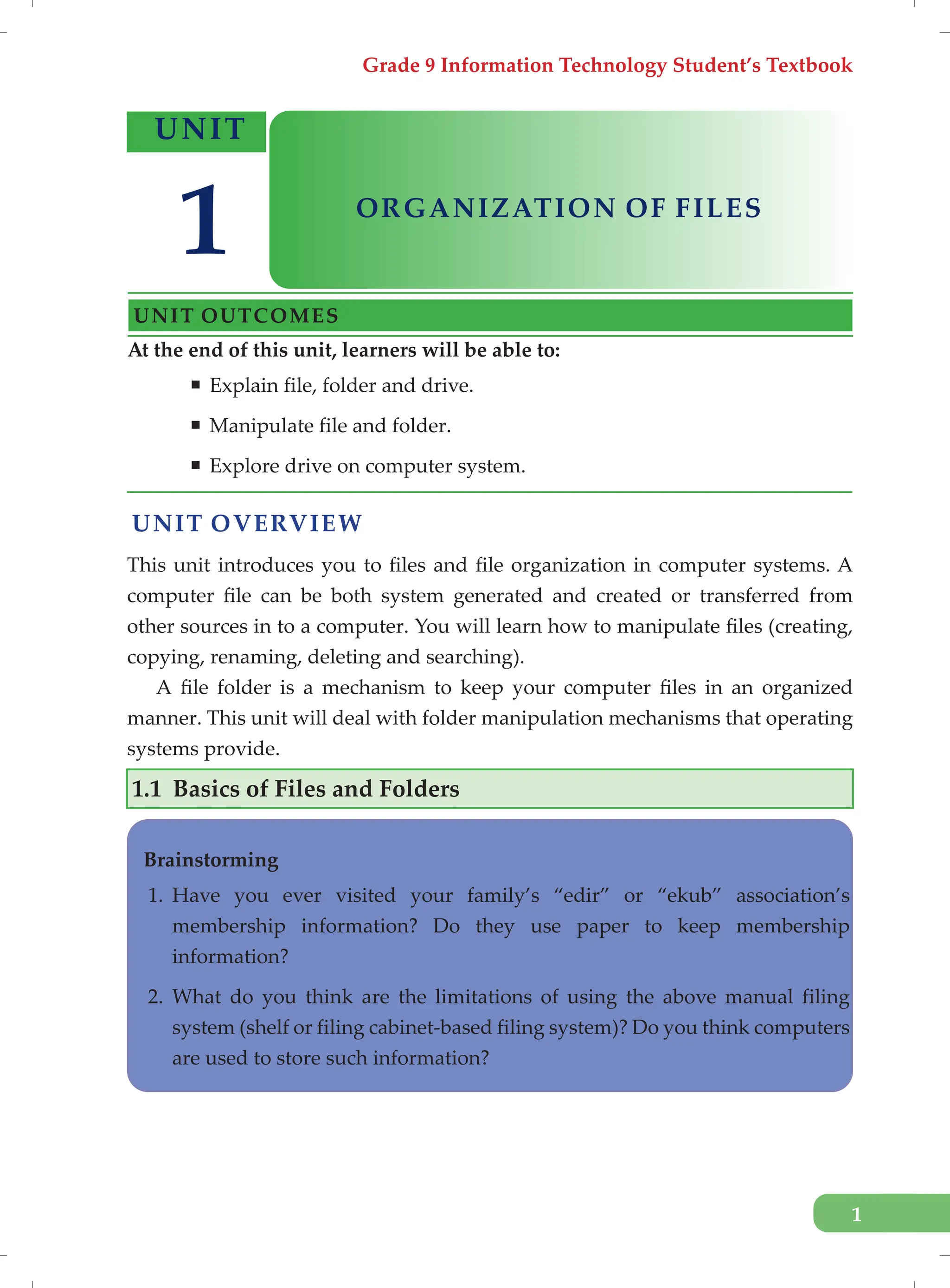 Grade 9 Information Technology Student’s Textbook
1
UNIT OVERVIEW
This unit introduces you to files and file organization in computer systems. A
computer file can be both system generated and created or transferred from
other sources in to a computer. You will learn how to manipulate files (creating,
copying, renaming, deleting and searching).
A file folder is a mechanism to keep your computer files in an organized
manner. This unit will deal with folder manipulation mechanisms that operating
systems provide.
1.1 Basics of Files and Folders
At the end of this unit, learners will be able to:
ƒ Explain file, folder and drive.
ƒ Manipulate file and folder.
ƒ Explore drive on computer system.
UNIT
ORGANIZATION OF FILES
UNIT OUTCOMES
1
Brainstorming
1. Have you ever visited your family’s “edir” or “ekub” association’s
membership information? Do they use paper to keep membership
information?
2. What do you think are the limitations of using the above manual filing
system (shelf or filing cabinet-based filing system)? Do you think computers
are used to store such information?
 