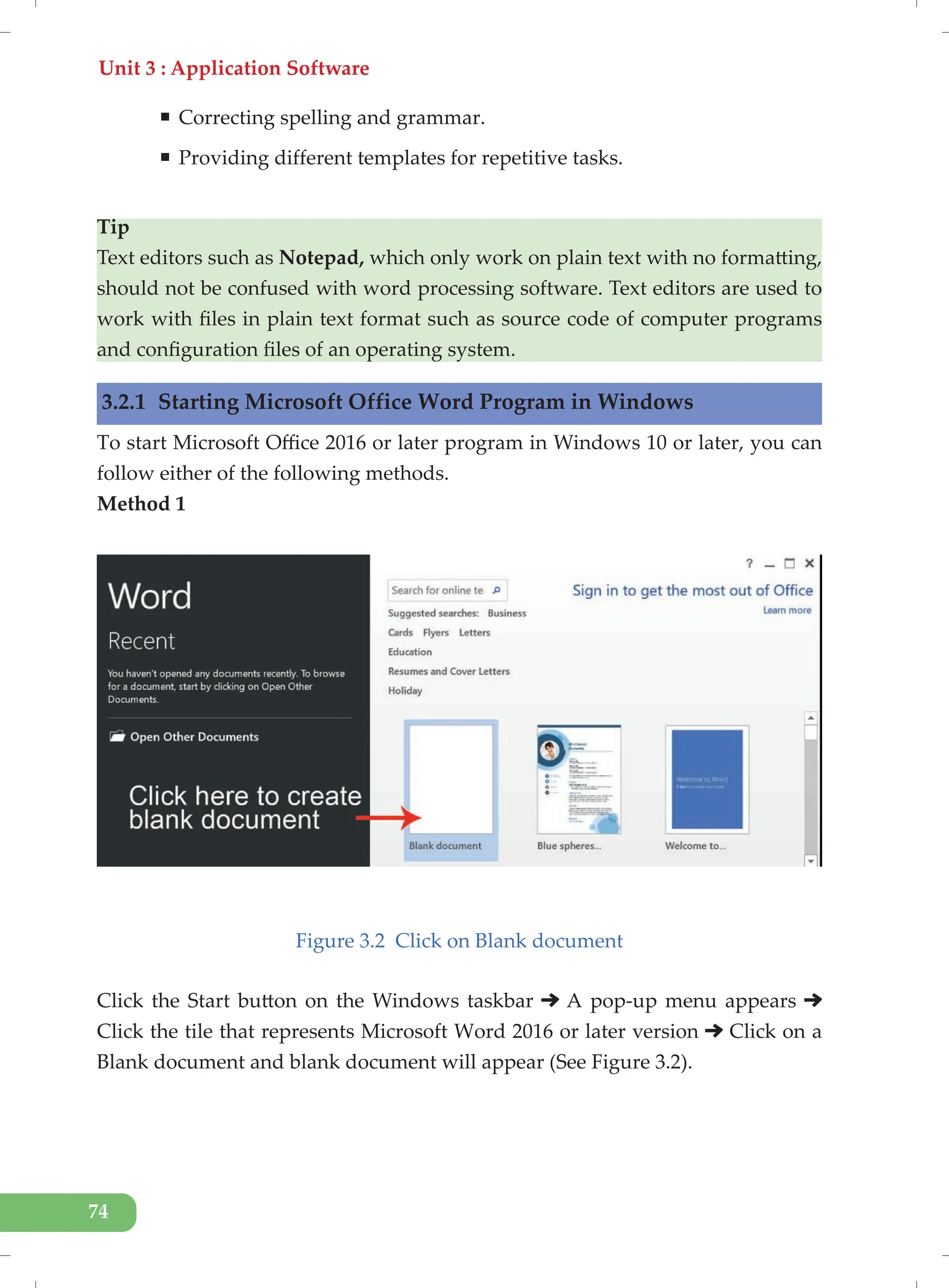 Unit 3 : Application Software
74
ƒ Correcting spelling and grammar.
ƒ Providing different templates for repetitive tasks.
Tip
Text editors such as Notepad, which only work on plain text with no formatting,
should not be confused with word processing software. Text editors are used to
work with files in plain text format such as source code of computer programs
and configuration files of an operating system.
3.2.1 Starting Microsoft Office Word Program in Windows
To start Microsoft Office 2016 or later program in Windows 10 or later, you can
follow either of the following methods.
Method 1
Figure 3.2 Click on Blank document
Click the Start button on the Windows taskbar A pop-up menu appears
Click the tile that represents Microsoft Word 2016 or later version Click on a
Blank document and blank document will appear (See Figure 3.2).
 
