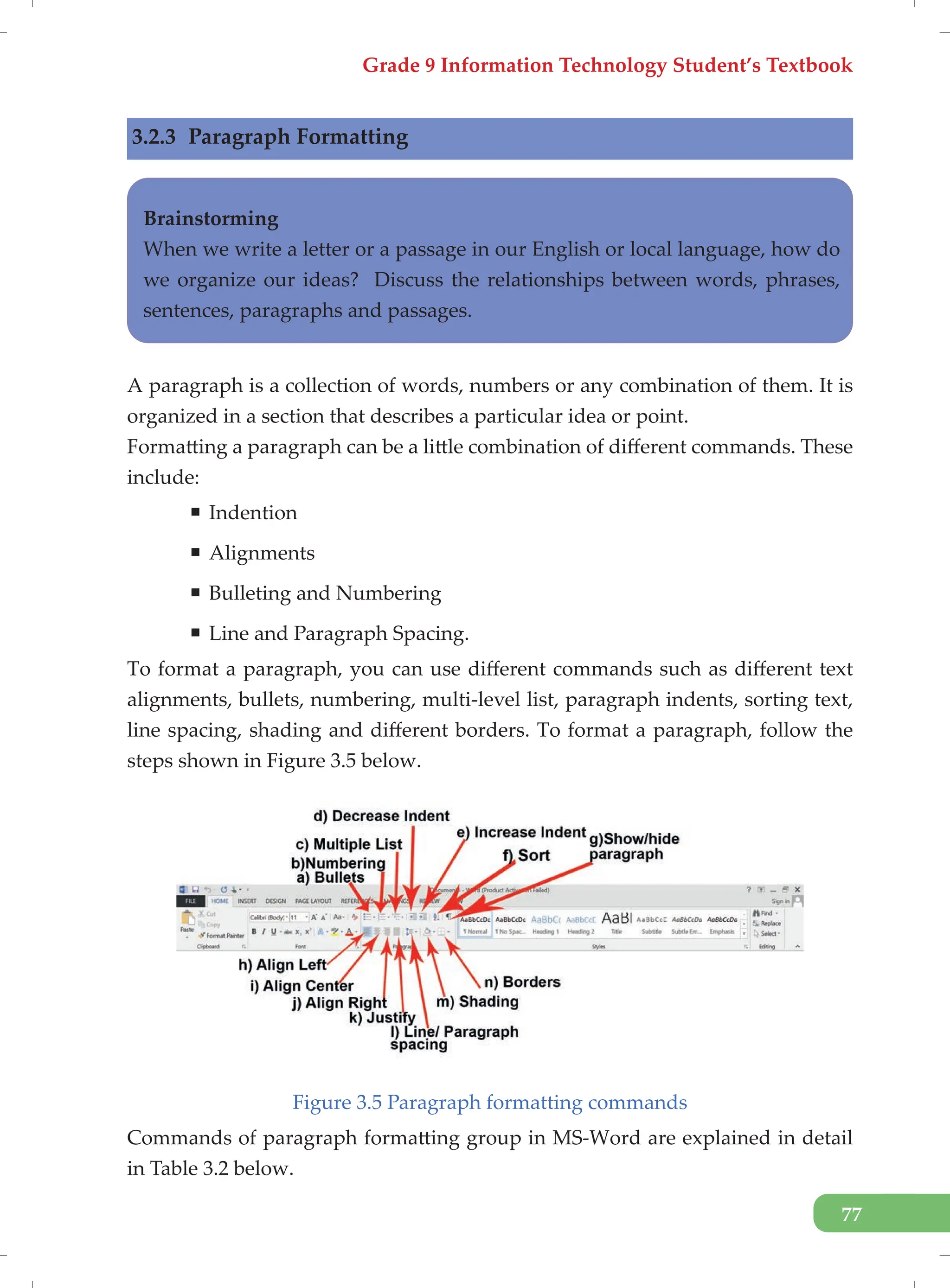 Grade 9 Information Technology Student’s Textbook
77
3.2.3 Paragraph Formatting
Brainstorming
When we write a letter or a passage in our English or local language, how do
we organize our ideas? Discuss the relationships between words, phrases,
sentences, paragraphs and passages.
A paragraph is a collection of words, numbers or any combination of them. It is
organized in a section that describes a particular idea or point.
Formatting a paragraph can be a little combination of different commands. These
include:
ƒ Indention
ƒ Alignments
ƒ Bulleting and Numbering
ƒ Line and Paragraph Spacing.
To format a paragraph, you can use different commands such as different text
alignments, bullets, numbering, multi-level list, paragraph indents, sorting text,
line spacing, shading and different borders. To format a paragraph, follow the
steps shown in Figure 3.5 below.
Figure 3.5 Paragraph formatting commands
Commands of paragraph formatting group in MS-Word are explained in detail
in Table 3.2 below.
 