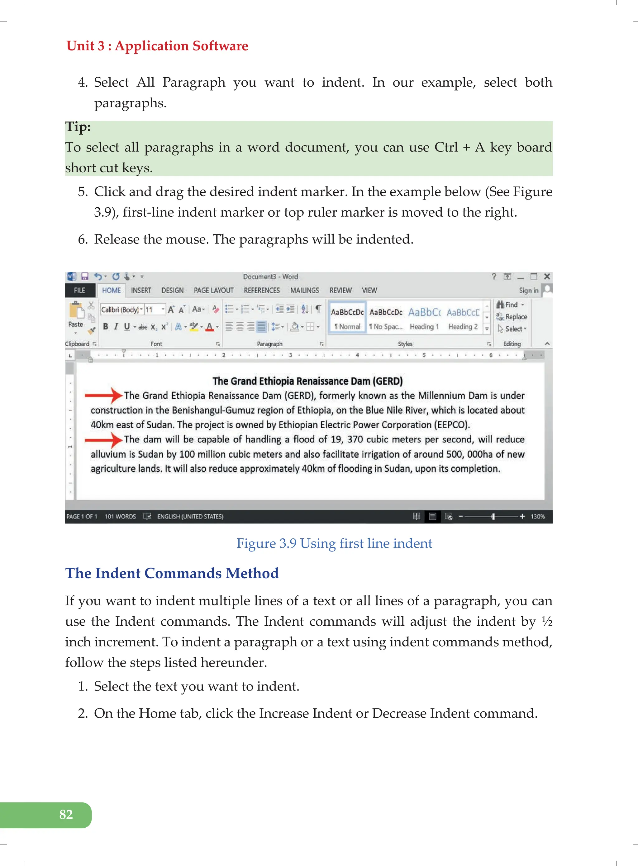 Unit 3 : Application Software
82
4. Select All Paragraph you want to indent. In our example, select both
paragraphs.
Tip:
To select all paragraphs in a word document, you can use Ctrl + A key board
short cut keys.
5. Click and drag the desired indent marker. In the example below (See Figure
3.9), first-line indent marker or top ruler marker is moved to the right.
6. Release the mouse. The paragraphs will be indented.
Figure 3.9 Using first line indent
The Indent Commands Method
If you want to indent multiple lines of a text or all lines of a paragraph, you can
use the Indent commands. The Indent commands will adjust the indent by ½
inch increment. To indent a paragraph or a text using indent commands method,
follow the steps listed hereunder.
1. Select the text you want to indent.
2. On the Home tab, click the Increase Indent or Decrease Indent command.
 