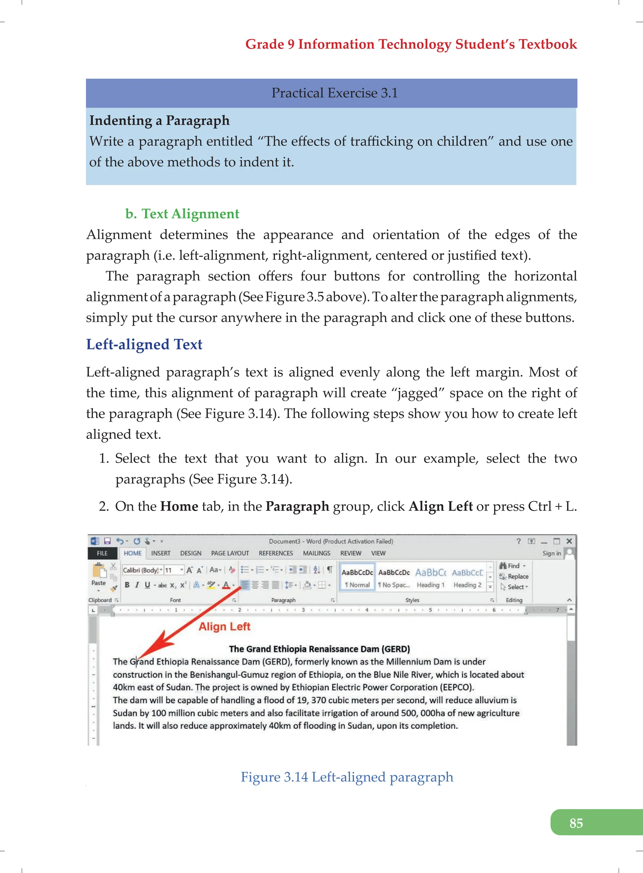 Grade 9 Information Technology Student’s Textbook
85
Practical Exercise 3.1
Indenting a Paragraph
Write a paragraph entitled “The effects of trafficking on children” and use one
of the above methods to indent it.
b. Text Alignment
Alignment determines the appearance and orientation of the edges of the
paragraph (i.e. left-alignment, right-alignment, centered or justified text).
The paragraph section offers four buttons for controlling the horizontal
alignmentofaparagraph(SeeFigure3.5above).Toaltertheparagraphalignments,
simply put the cursor anywhere in the paragraph and click one of these buttons.
Left-aligned Text
Left-aligned paragraph’s text is aligned evenly along the left margin. Most of
the time, this alignment of paragraph will create “jagged” space on the right of
the paragraph (See Figure 3.14). The following steps show you how to create left
aligned text.
1. Select the text that you want to align. In our example, select the two
paragraphs (See Figure 3.14).
2. On the Home tab, in the Paragraph group, click Align Left or press Ctrl + L.
Figure 3.14 Left-aligned paragraph
[
 