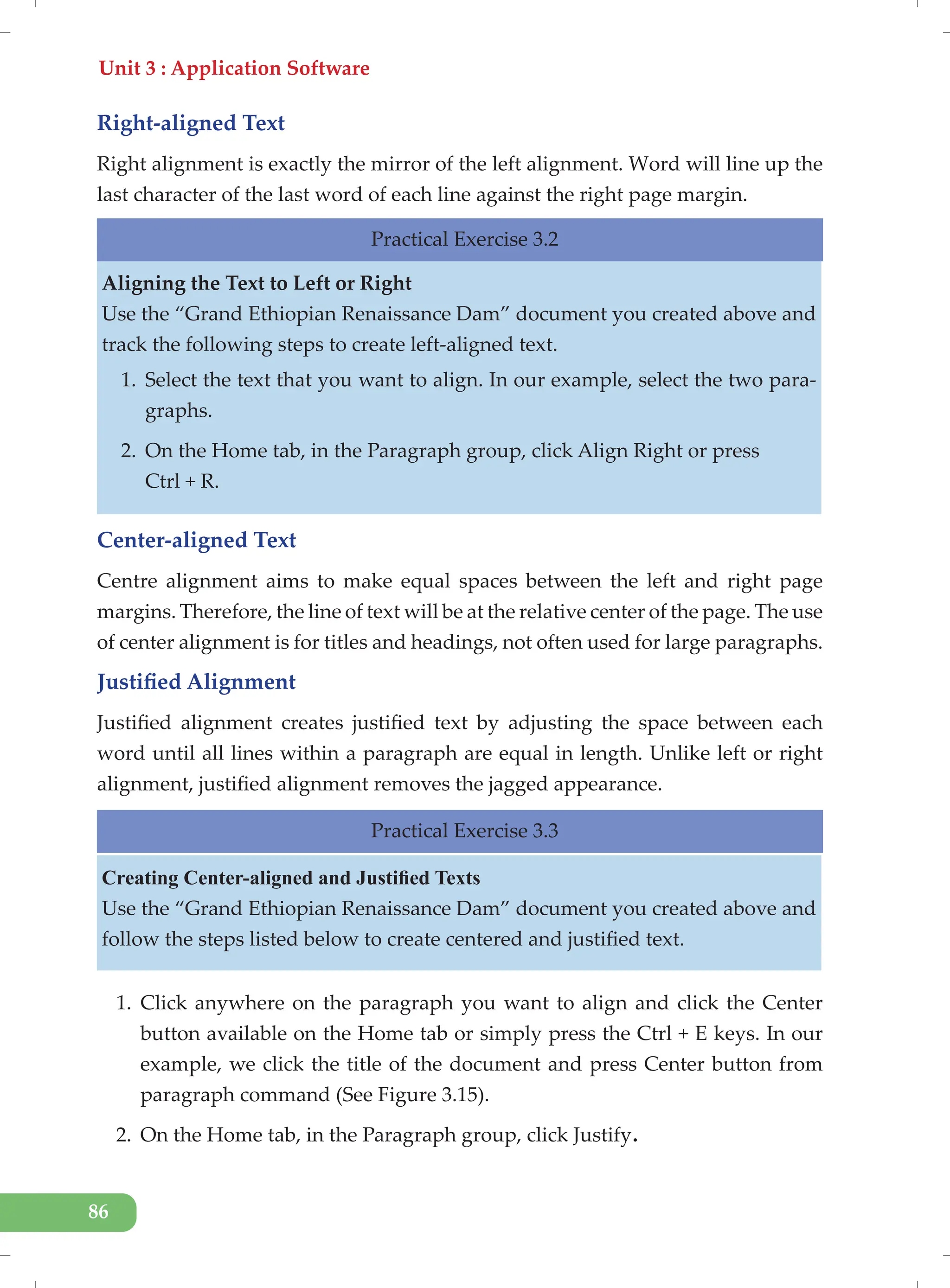 Unit 3 : Application Software
86
Right-aligned Text
Right alignment is exactly the mirror of the left alignment. Word will line up the
last character of the last word of each line against the right page margin.
Practical Exercise 3.2
Aligning the Text to Left or Right
Use the “Grand Ethiopian Renaissance Dam” document you created above and
track the following steps to create left-aligned text.
1. Select the text that you want to align. In our example, select the two para-
graphs.
2. On the Home tab, in the Paragraph group, click Align Right or press
Ctrl + R.
Center-aligned Text
Centre alignment aims to make equal spaces between the left and right page
margins. Therefore, the line of text will be at the relative center of the page. The use
of center alignment is for titles and headings, not often used for large paragraphs.
Justified Alignment
Justified alignment creates justified text by adjusting the space between each
word until all lines within a paragraph are equal in length. Unlike left or right
alignment, justified alignment removes the jagged appearance.
Practical Exercise 3.3
Creating Center-aligned and Justified Texts
Use the “Grand Ethiopian Renaissance Dam” document you created above and
follow the steps listed below to create centered and justified text.
1. Click anywhere on the paragraph you want to align and click the Center
button available on the Home tab or simply press the Ctrl + E keys. In our
example, we click the title of the document and press Center button from
paragraph command (See Figure 3.15).
2. On the Home tab, in the Paragraph group, click Justify.
 