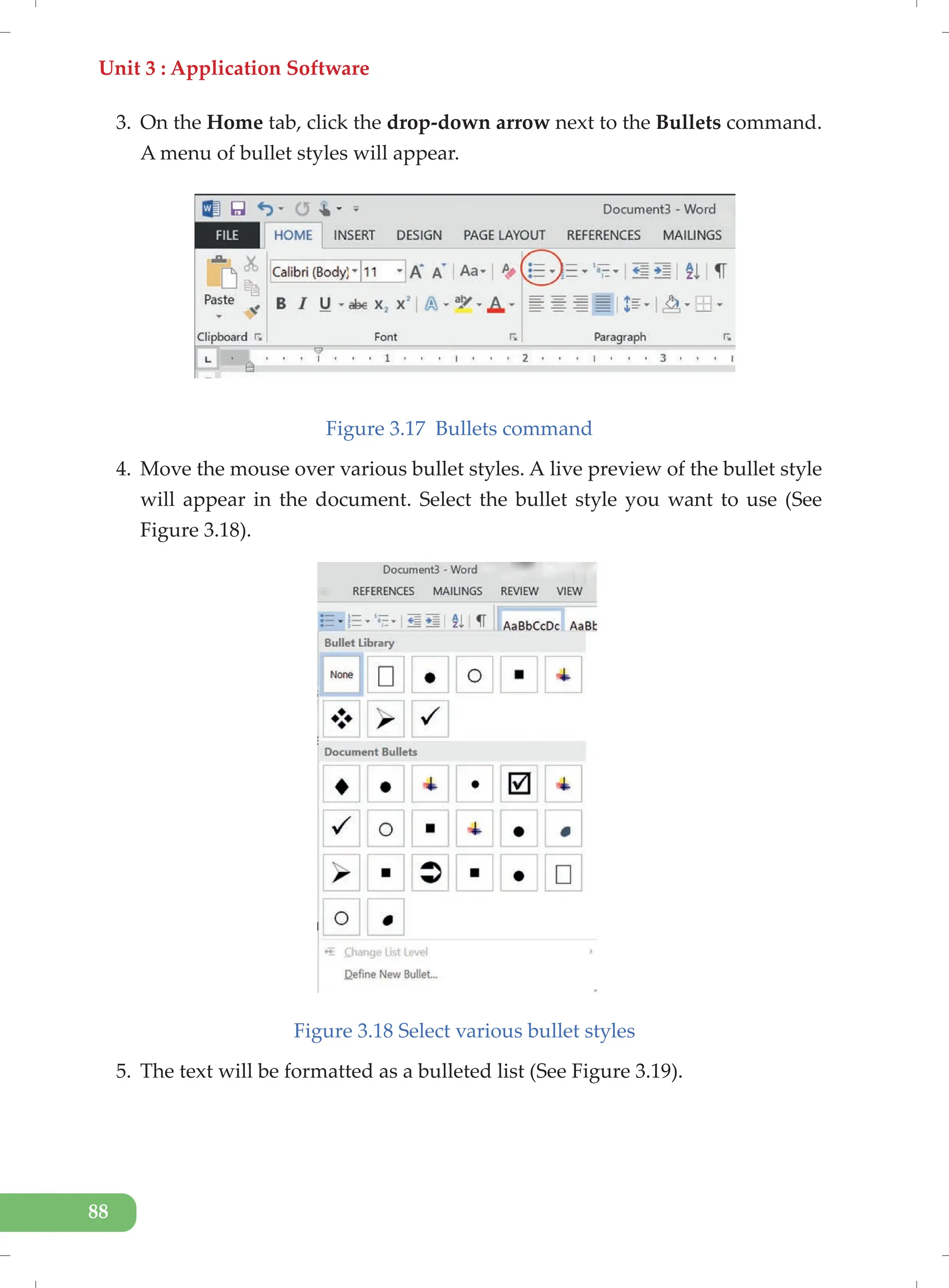 Unit 3 : Application Software
88
3. On the Home tab, click the drop-down arrow next to the Bullets command.
A menu of bullet styles will appear.
Figure 3.17 Bullets command
4. Move the mouse over various bullet styles. A live preview of the bullet style
will appear in the document. Select the bullet style you want to use (See
Figure 3.18).
Figure 3.18 Select various bullet styles
5. The text will be formatted as a bulleted list (See Figure 3.19).
 